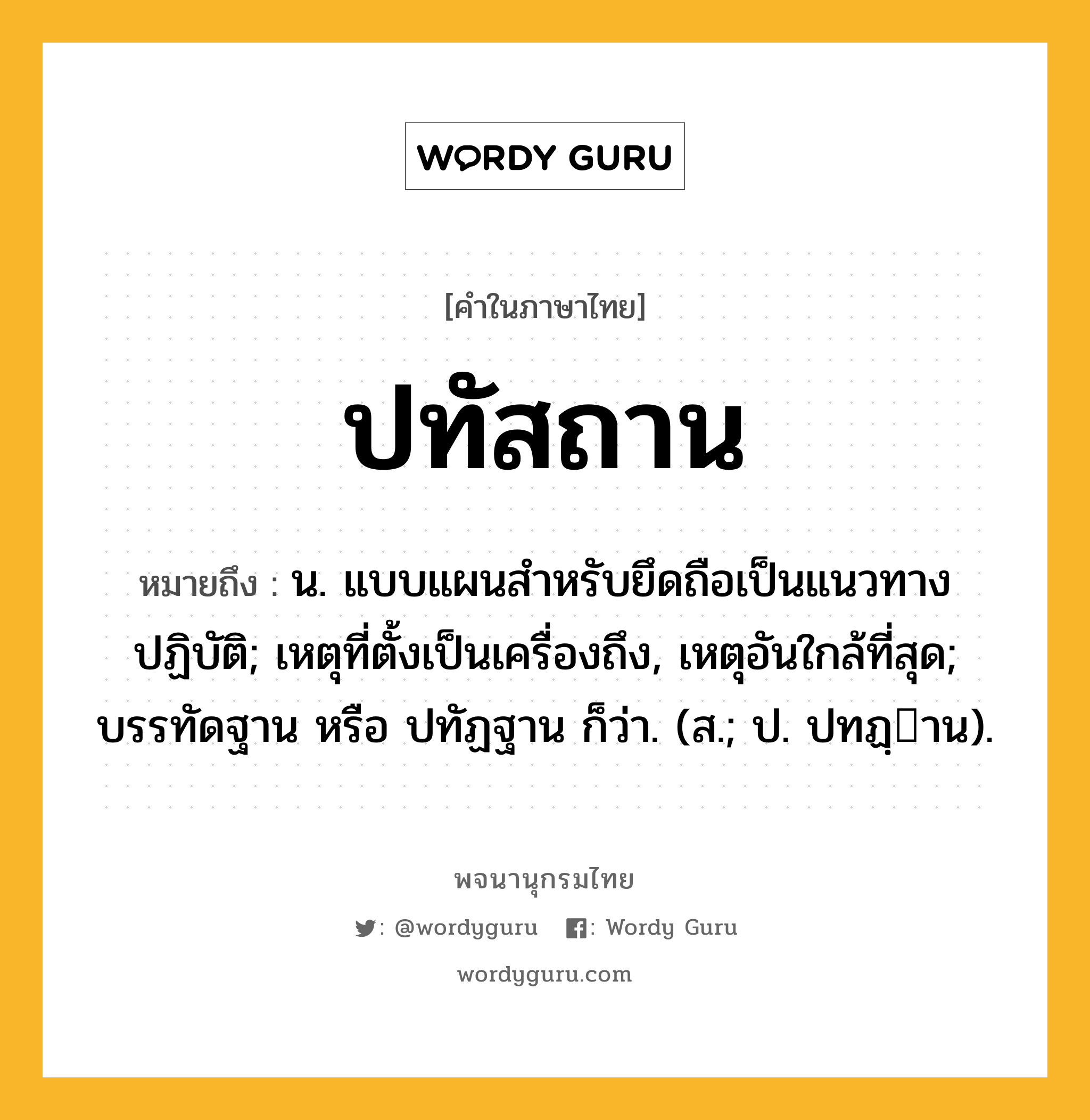 ปทัสถาน ความหมาย หมายถึงอะไร?, คำในภาษาไทย ปทัสถาน หมายถึง น. แบบแผนสําหรับยึดถือเป็นแนวทางปฏิบัติ; เหตุที่ตั้งเป็นเครื่องถึง, เหตุอันใกล้ที่สุด; บรรทัดฐาน หรือ ปทัฏฐาน ก็ว่า. (ส.; ป. ปทฏฺาน).