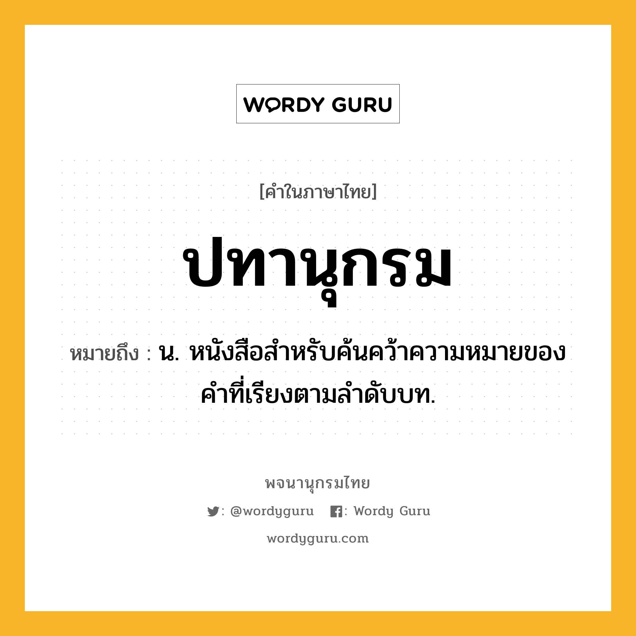 ปทานุกรม หมายถึงอะไร?, คำในภาษาไทย ปทานุกรม หมายถึง น. หนังสือสําหรับค้นคว้าความหมายของคําที่เรียงตามลําดับบท.