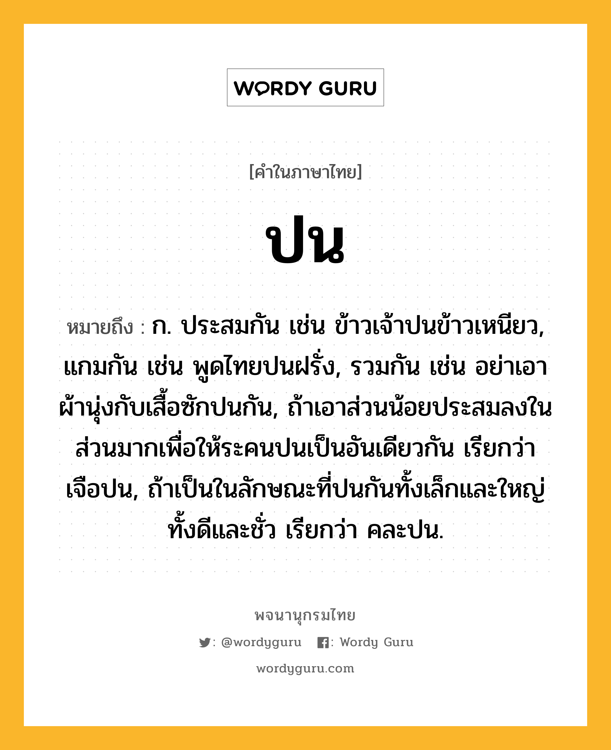 ปน หมายถึงอะไร?, คำในภาษาไทย ปน หมายถึง ก. ประสมกัน เช่น ข้าวเจ้าปนข้าวเหนียว, แกมกัน เช่น พูดไทยปนฝรั่ง, รวมกัน เช่น อย่าเอาผ้านุ่งกับเสื้อซักปนกัน, ถ้าเอาส่วนน้อยประสมลงในส่วนมากเพื่อให้ระคนปนเป็นอันเดียวกัน เรียกว่า เจือปน, ถ้าเป็นในลักษณะที่ปนกันทั้งเล็กและใหญ่ ทั้งดีและชั่ว เรียกว่า คละปน.