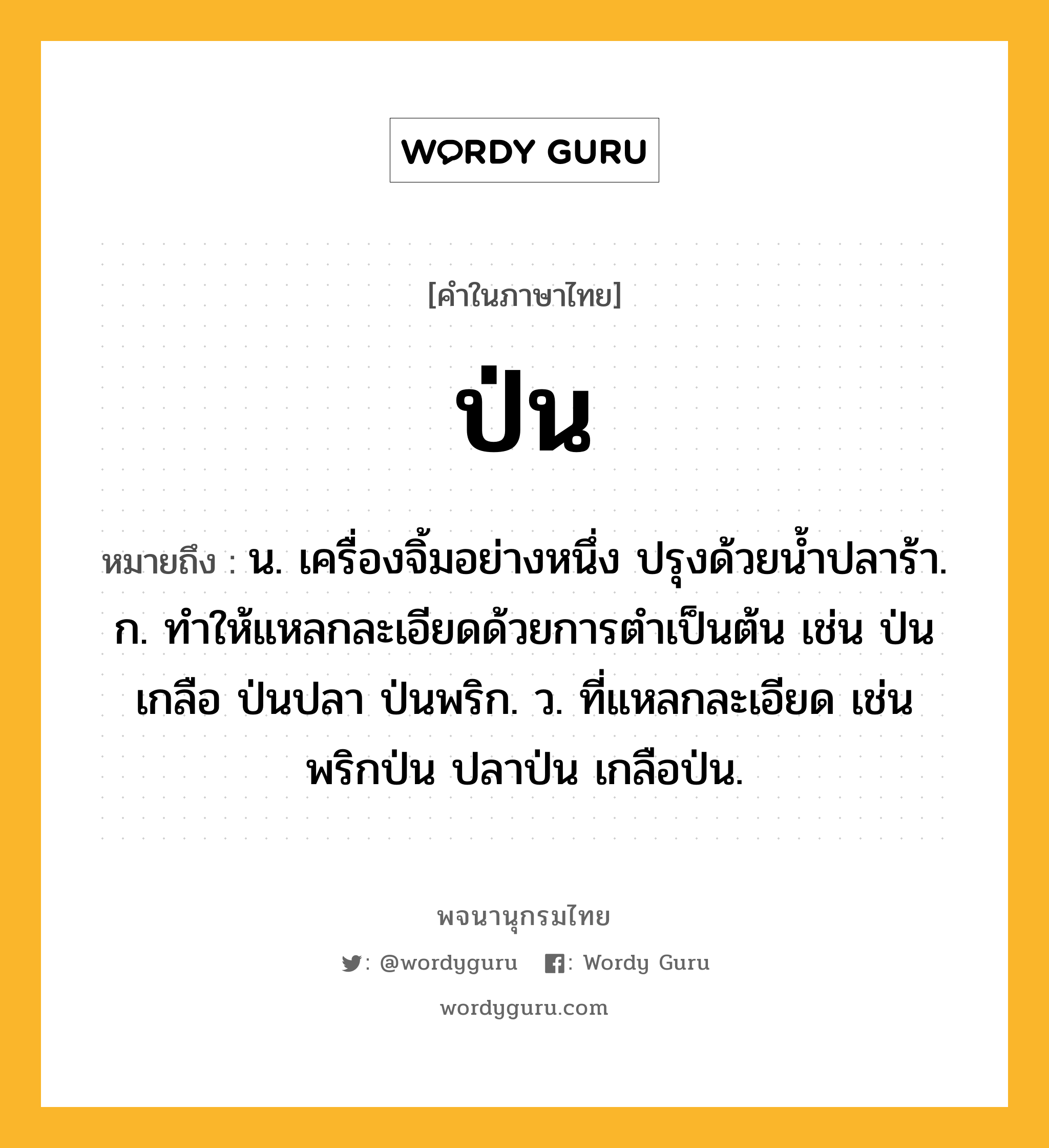 ป่น หมายถึงอะไร?, คำในภาษาไทย ป่น หมายถึง น. เครื่องจิ้มอย่างหนึ่ง ปรุงด้วยนํ้าปลาร้า. ก. ทําให้แหลกละเอียดด้วยการตําเป็นต้น เช่น ป่นเกลือ ป่นปลา ป่นพริก. ว. ที่แหลกละเอียด เช่น พริกป่น ปลาป่น เกลือป่น.