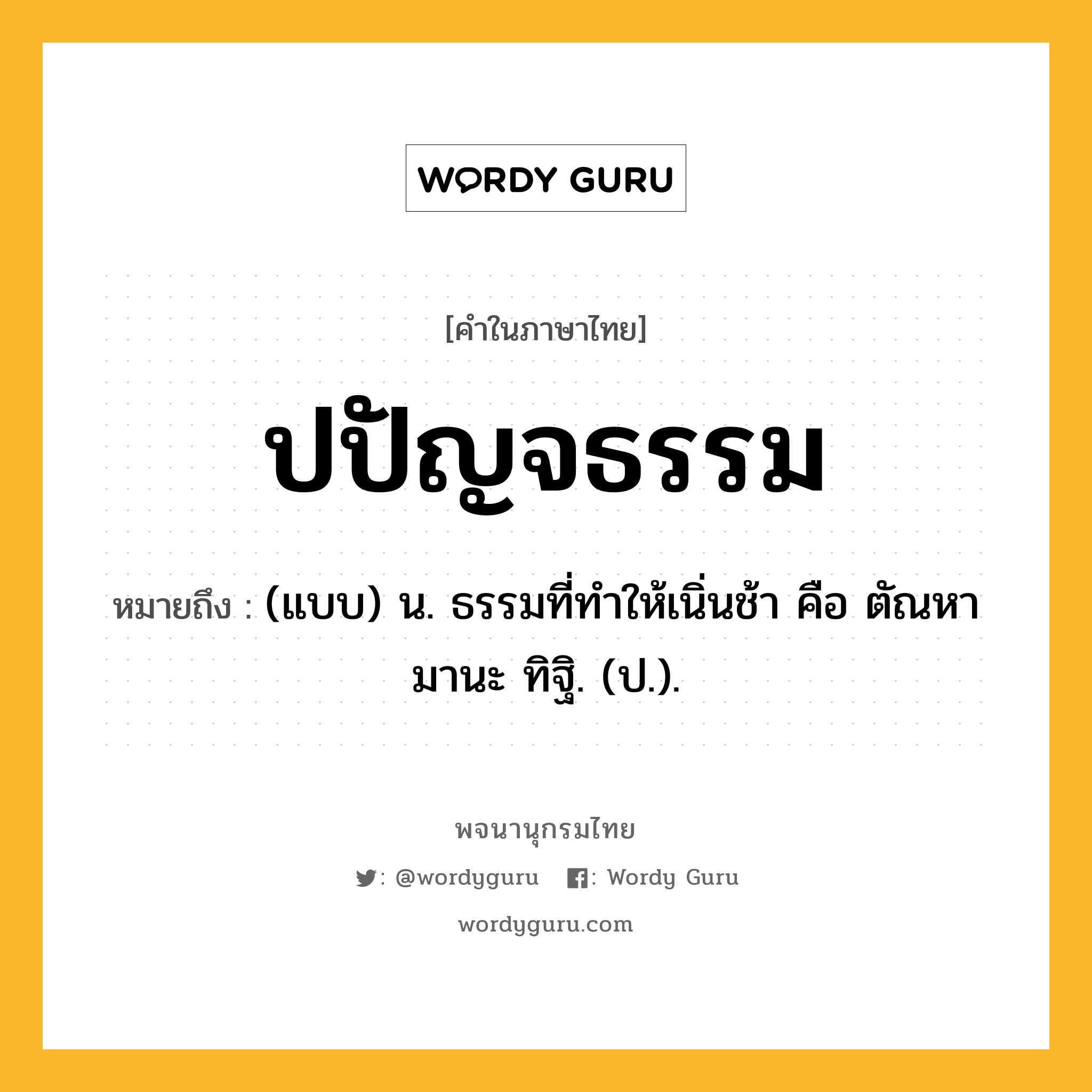 ปปัญจธรรม ความหมาย หมายถึงอะไร?, คำในภาษาไทย ปปัญจธรรม หมายถึง (แบบ) น. ธรรมที่ทําให้เนิ่นช้า คือ ตัณหา มานะ ทิฐิ. (ป.).