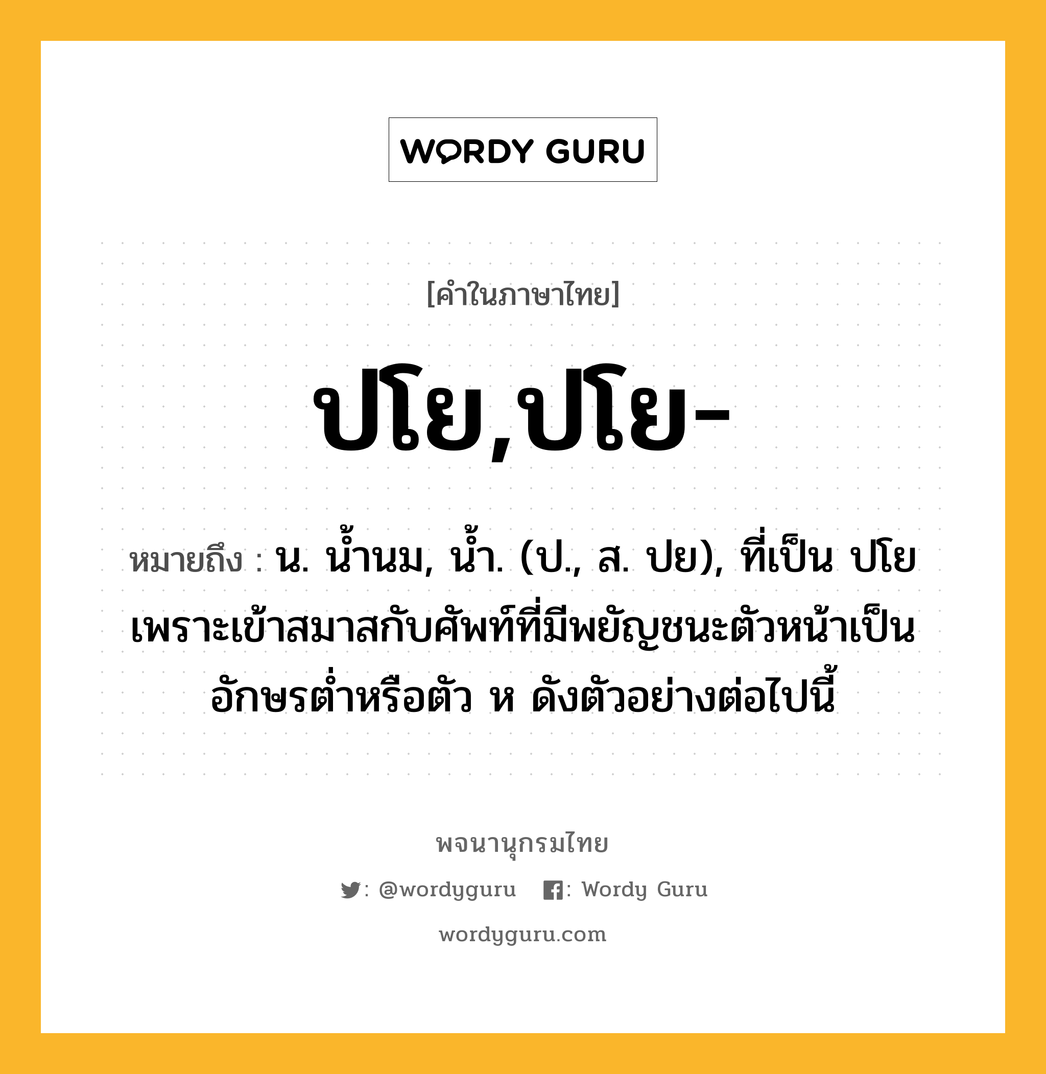 ปโย,ปโย- หมายถึงอะไร?, คำในภาษาไทย ปโย,ปโย- หมายถึง น. นํ้านม, นํ้า. (ป., ส. ปย), ที่เป็น ปโย เพราะเข้าสมาสกับศัพท์ที่มีพยัญชนะตัวหน้าเป็นอักษรตํ่าหรือตัว ห ดังตัวอย่างต่อไปนี้