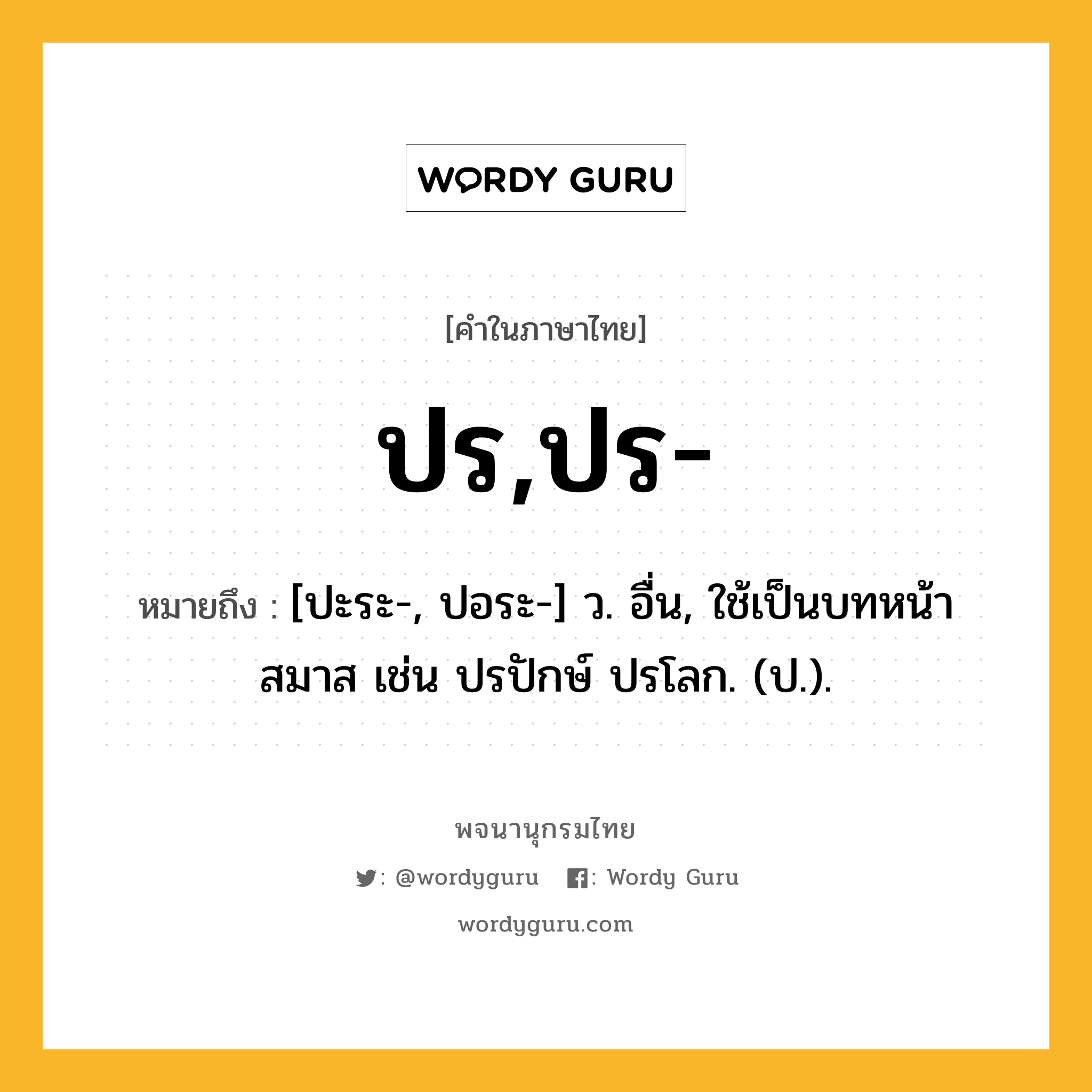 ปร,ปร- หมายถึงอะไร?, คำในภาษาไทย ปร,ปร- หมายถึง [ปะระ-, ปอระ-] ว. อื่น, ใช้เป็นบทหน้าสมาส เช่น ปรปักษ์ ปรโลก. (ป.).