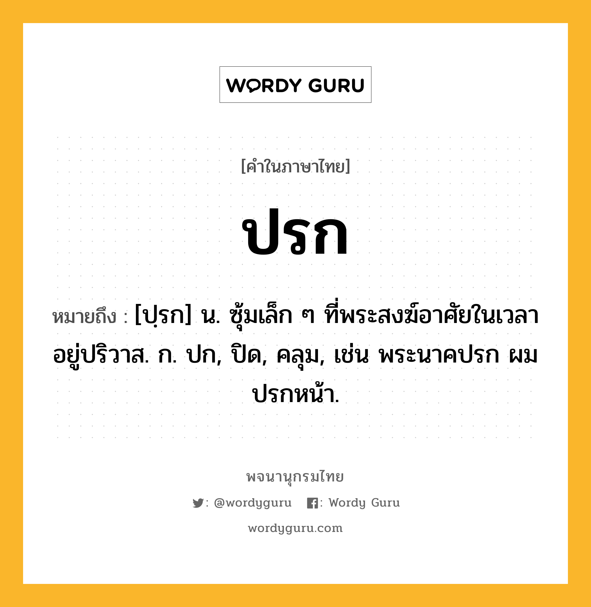 ปรก ความหมาย หมายถึงอะไร?, คำในภาษาไทย ปรก หมายถึง [ปฺรก] น. ซุ้มเล็ก ๆ ที่พระสงฆ์อาศัยในเวลาอยู่ปริวาส. ก. ปก, ปิด, คลุม, เช่น พระนาคปรก ผมปรกหน้า.