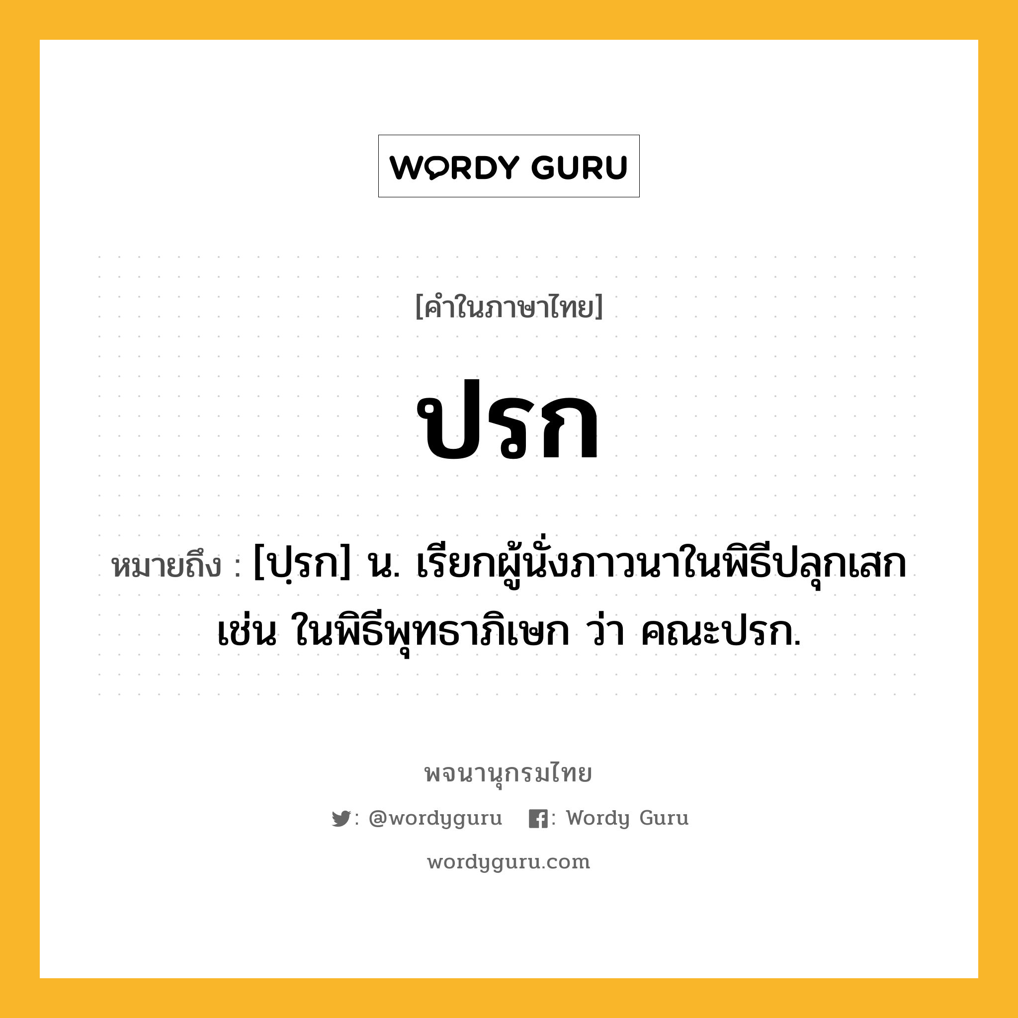 ปรก ความหมาย หมายถึงอะไร?, คำในภาษาไทย ปรก หมายถึง [ปฺรก] น. เรียกผู้นั่งภาวนาในพิธีปลุกเสก เช่น ในพิธีพุทธาภิเษก ว่า คณะปรก.