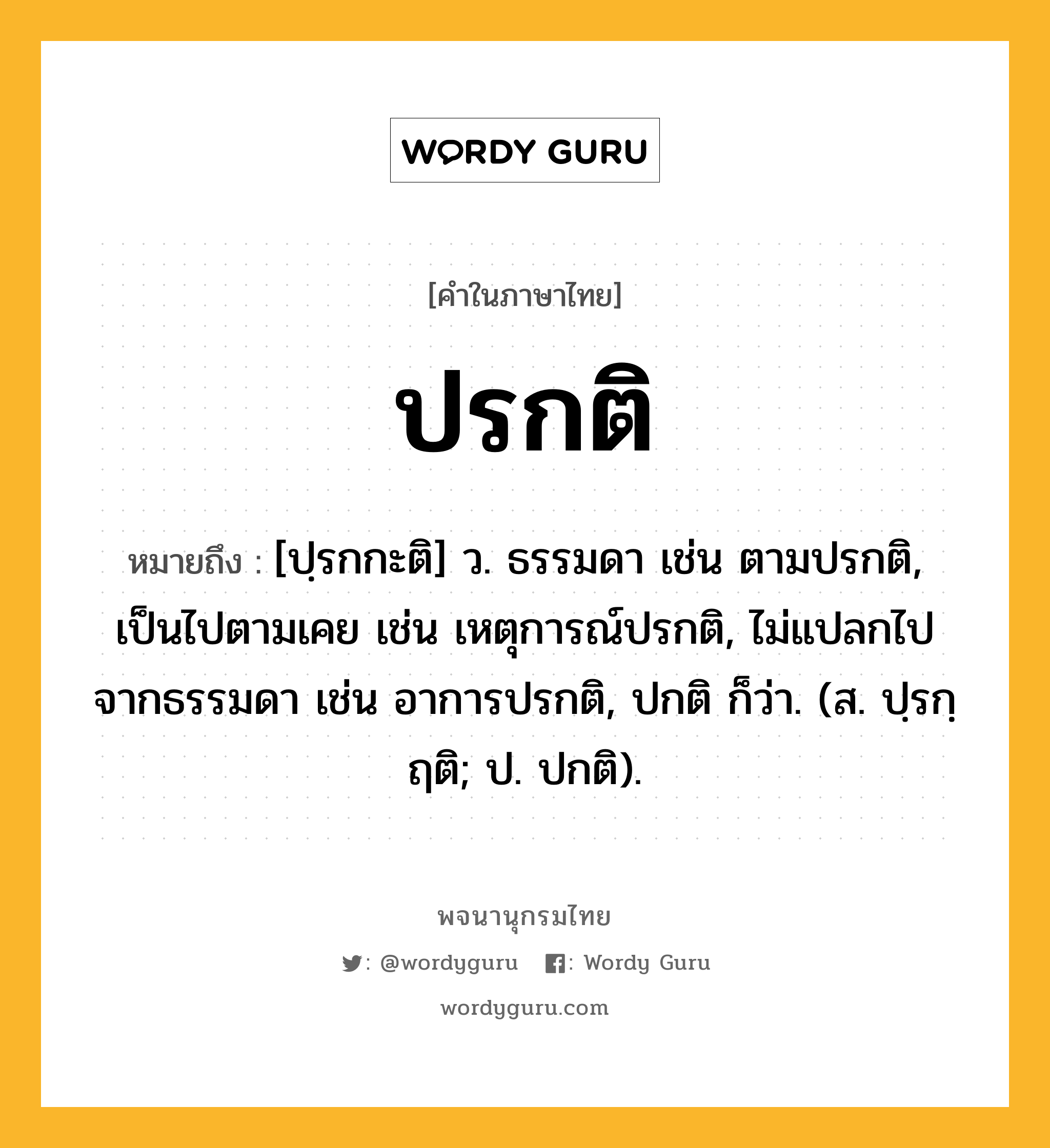 ปรกติ หมายถึงอะไร?, คำในภาษาไทย ปรกติ หมายถึง [ปฺรกกะติ] ว. ธรรมดา เช่น ตามปรกติ, เป็นไปตามเคย เช่น เหตุการณ์ปรกติ, ไม่แปลกไปจากธรรมดา เช่น อาการปรกติ, ปกติ ก็ว่า. (ส. ปฺรกฺฤติ; ป. ปกติ).