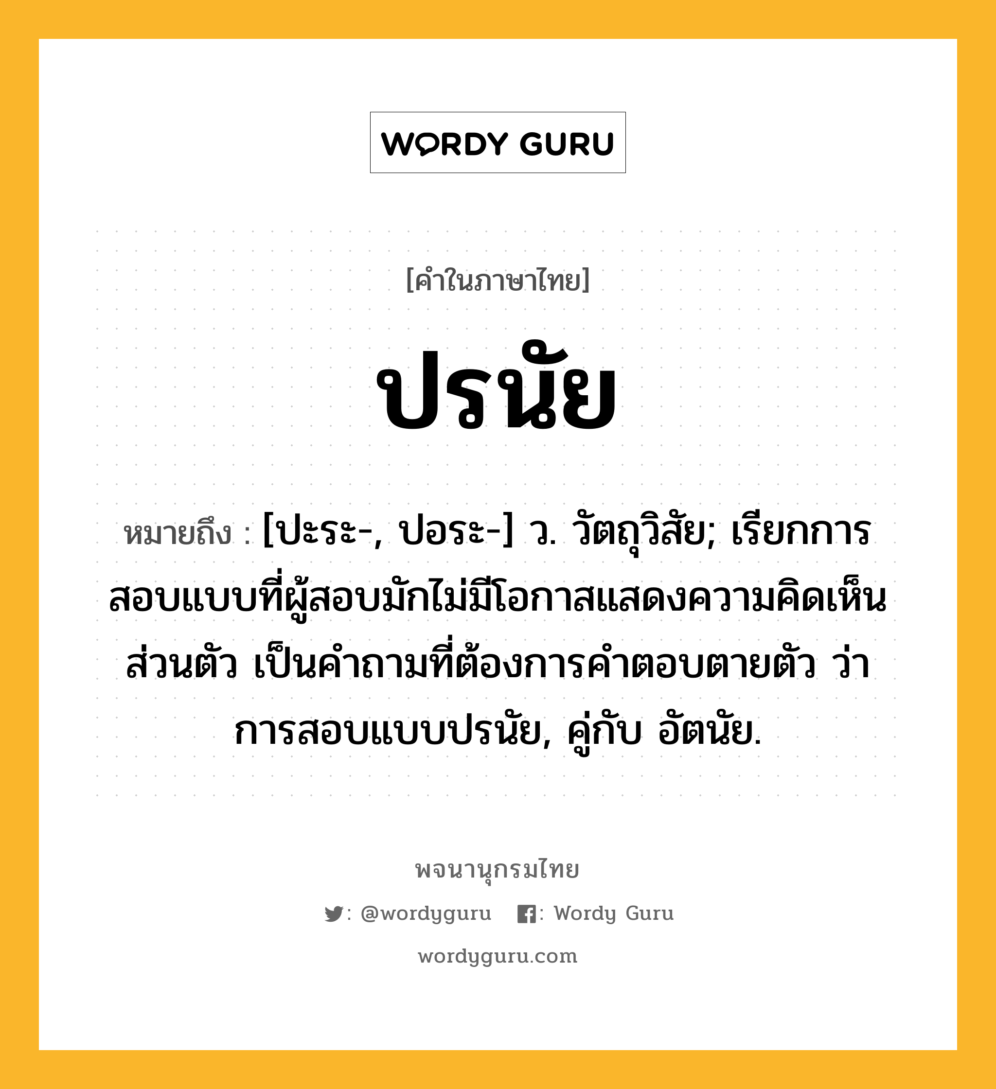 ปรนัย หมายถึงอะไร?, คำในภาษาไทย ปรนัย หมายถึง [ปะระ-, ปอระ-] ว. วัตถุวิสัย; เรียกการสอบแบบที่ผู้สอบมักไม่มีโอกาสแสดงความคิดเห็นส่วนตัว เป็นคําถามที่ต้องการคําตอบตายตัว ว่า การสอบแบบปรนัย, คู่กับ อัตนัย.