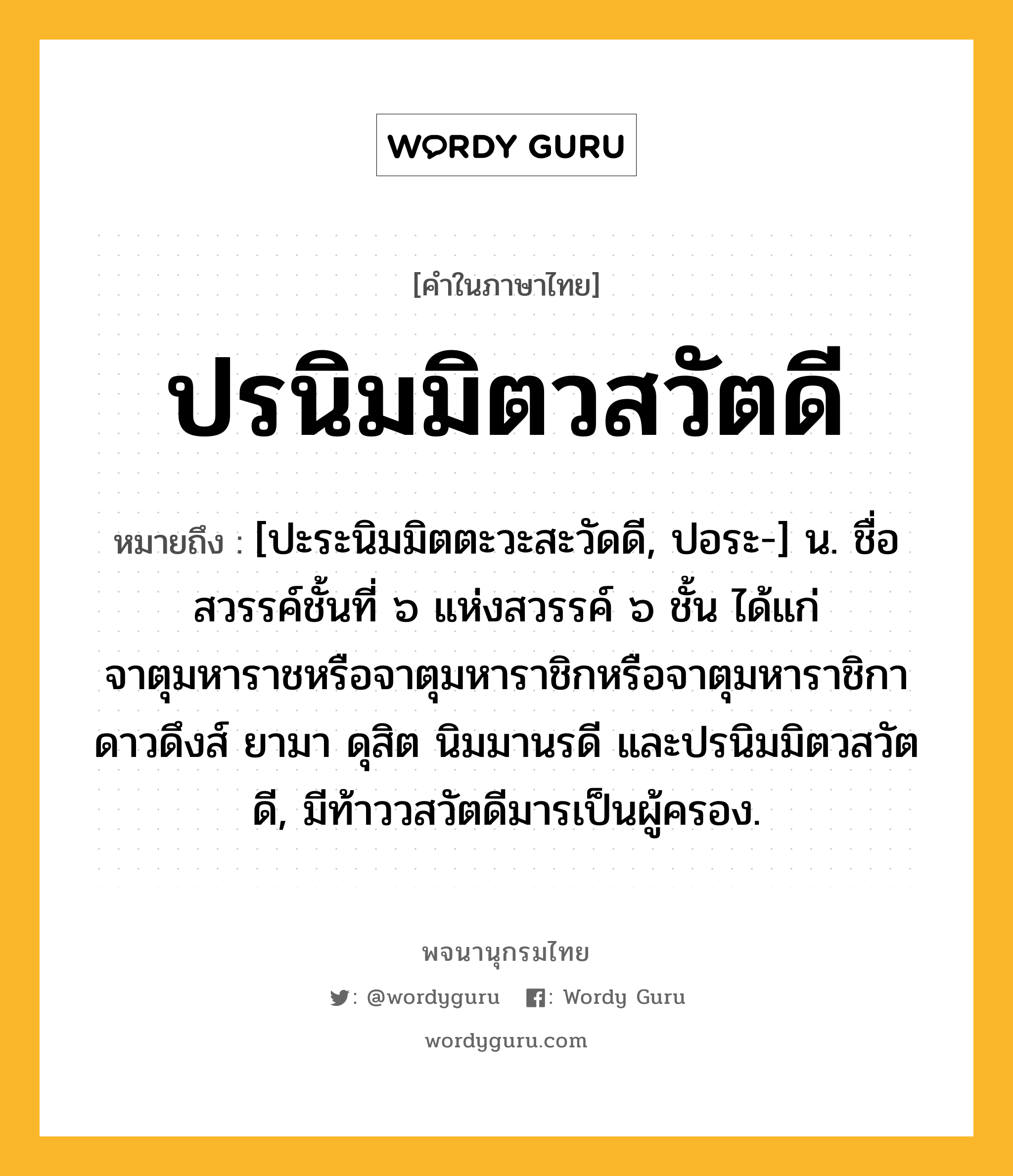 ปรนิมมิตวสวัตดี หมายถึงอะไร?, คำในภาษาไทย ปรนิมมิตวสวัตดี หมายถึง [ปะระนิมมิตตะวะสะวัดดี, ปอระ-] น. ชื่อสวรรค์ชั้นที่ ๖ แห่งสวรรค์ ๖ ชั้น ได้แก่ จาตุมหาราชหรือจาตุมหาราชิกหรือจาตุมหาราชิกา ดาวดึงส์ ยามา ดุสิต นิมมานรดี และปรนิมมิตวสวัตดี, มีท้าววสวัตดีมารเป็นผู้ครอง.