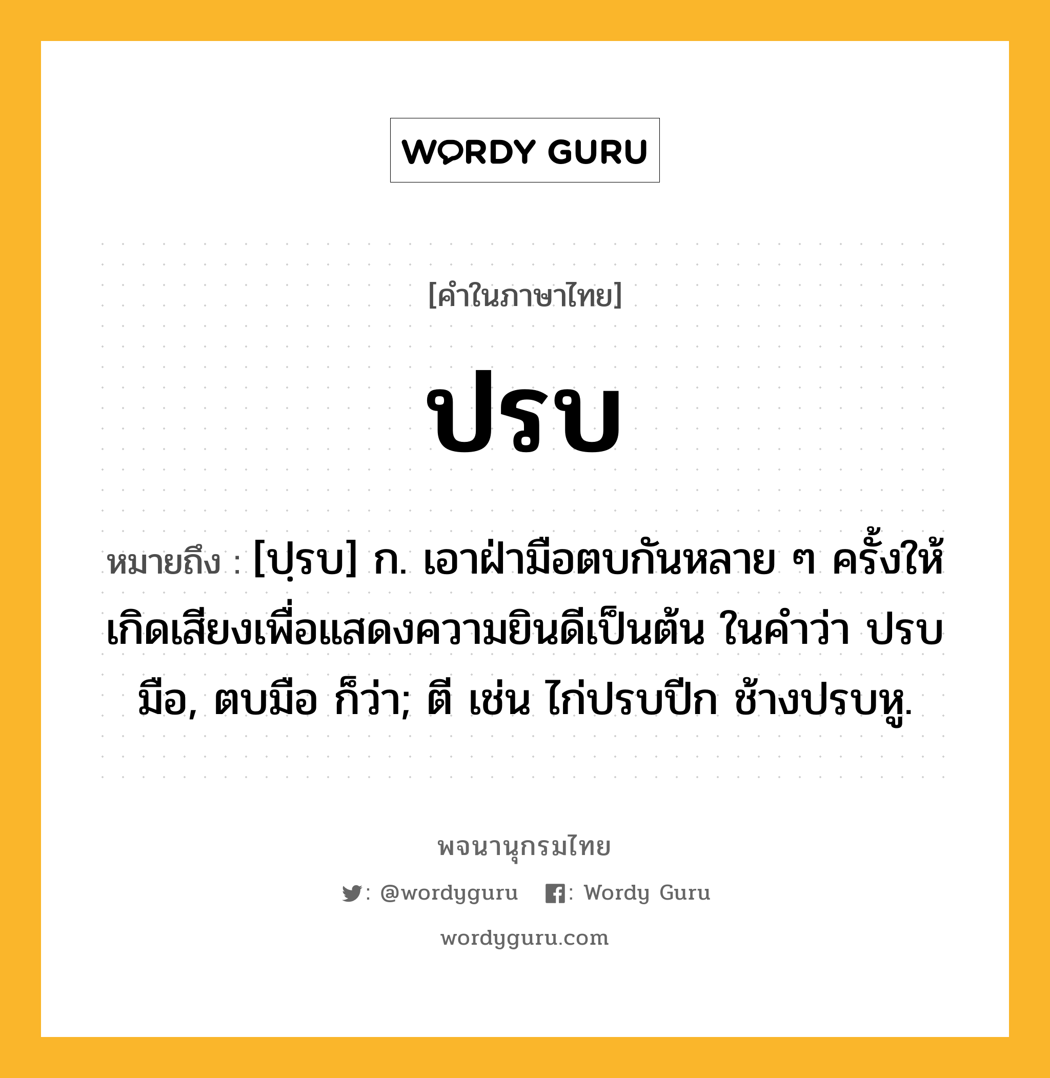 ปรบ ความหมาย หมายถึงอะไร?, คำในภาษาไทย ปรบ หมายถึง [ปฺรบ] ก. เอาฝ่ามือตบกันหลาย ๆ ครั้งให้เกิดเสียงเพื่อแสดงความยินดีเป็นต้น ในคําว่า ปรบมือ, ตบมือ ก็ว่า; ตี เช่น ไก่ปรบปีก ช้างปรบหู.