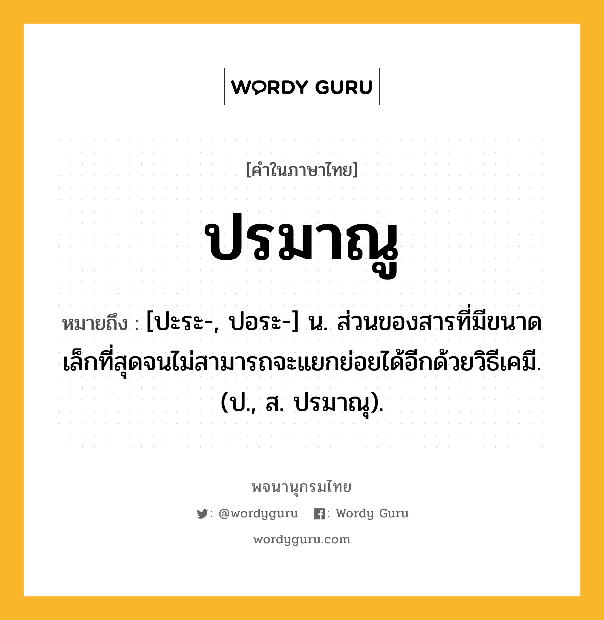 ปรมาณู ความหมาย หมายถึงอะไร?, คำในภาษาไทย ปรมาณู หมายถึง [ปะระ-, ปอระ-] น. ส่วนของสารที่มีขนาดเล็กที่สุดจนไม่สามารถจะแยกย่อยได้อีกด้วยวิธีเคมี. (ป., ส. ปรมาณุ).