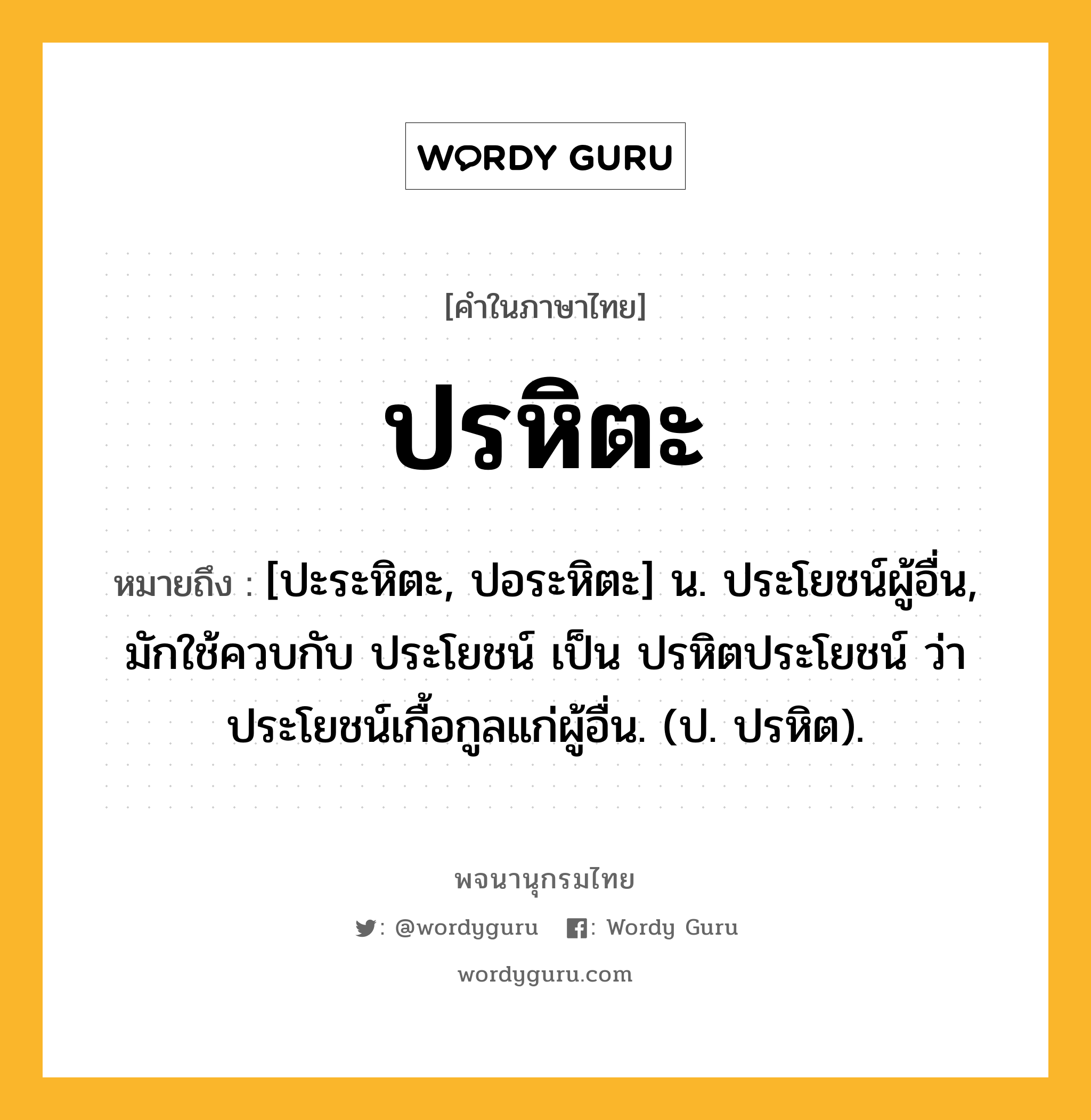 ปรหิตะ ความหมาย หมายถึงอะไร?, คำในภาษาไทย ปรหิตะ หมายถึง [ปะระหิตะ, ปอระหิตะ] น. ประโยชน์ผู้อื่น, มักใช้ควบกับ ประโยชน์ เป็น ปรหิตประโยชน์ ว่า ประโยชน์เกื้อกูลแก่ผู้อื่น. (ป. ปรหิต).