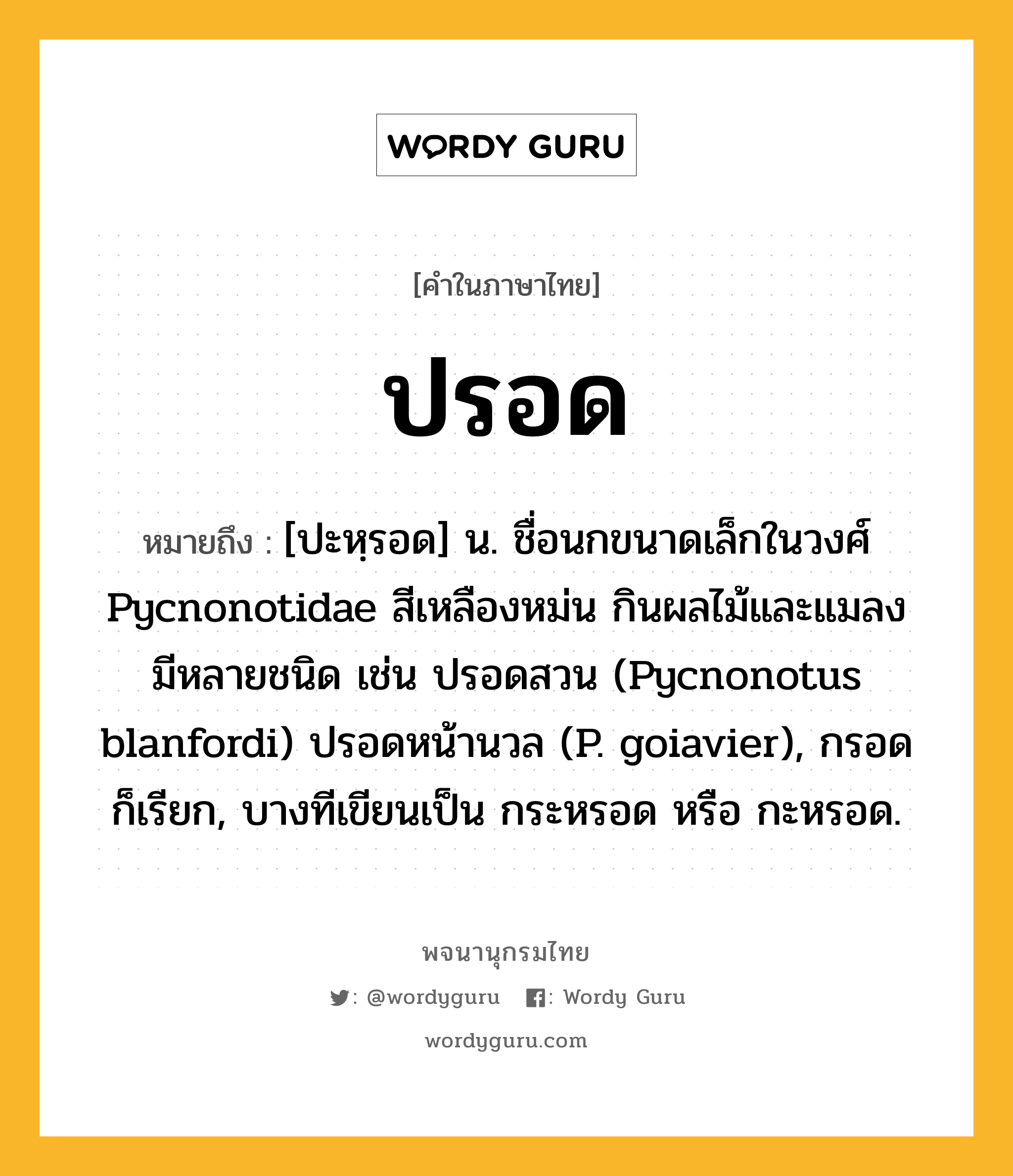 ปรอด ความหมาย หมายถึงอะไร?, คำในภาษาไทย ปรอด หมายถึง [ปะหฺรอด] น. ชื่อนกขนาดเล็กในวงศ์ Pycnonotidae สีเหลืองหม่น กินผลไม้และแมลง มีหลายชนิด เช่น ปรอดสวน (Pycnonotus blanfordi) ปรอดหน้านวล (P. goiavier), กรอด ก็เรียก, บางทีเขียนเป็น กระหรอด หรือ กะหรอด.