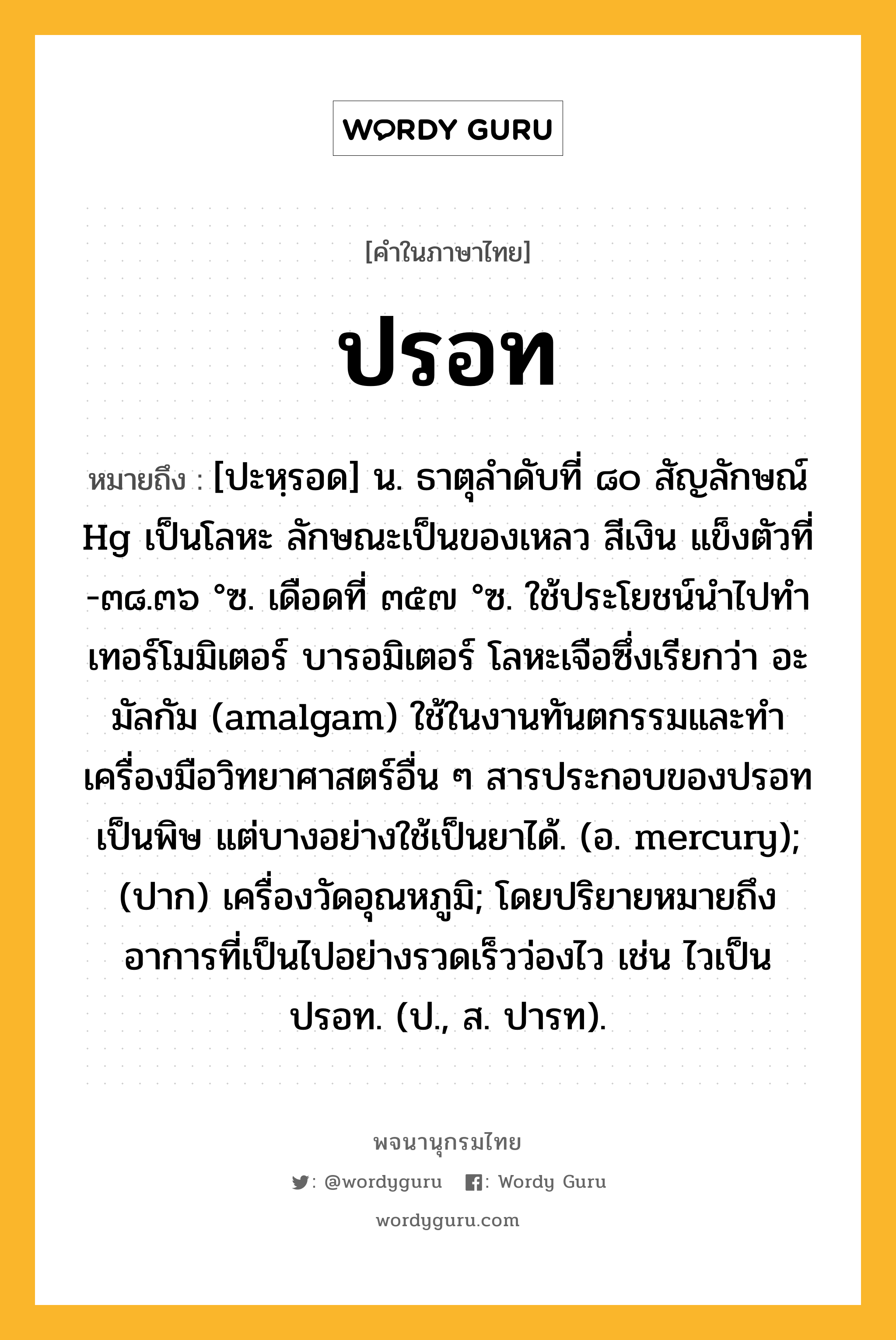 ปรอท หมายถึงอะไร?, คำในภาษาไทย ปรอท หมายถึง [ปะหฺรอด] น. ธาตุลําดับที่ ๘๐ สัญลักษณ์ Hg เป็นโลหะ ลักษณะเป็นของเหลว สีเงิน แข็งตัวที่ -๓๘.๓๖ °ซ. เดือดที่ ๓๕๗ °ซ. ใช้ประโยชน์นําไปทําเทอร์โมมิเตอร์ บารอมิเตอร์ โลหะเจือซึ่งเรียกว่า อะมัลกัม (amalgam) ใช้ในงานทันตกรรมและทําเครื่องมือวิทยาศาสตร์อื่น ๆ สารประกอบของปรอทเป็นพิษ แต่บางอย่างใช้เป็นยาได้. (อ. mercury); (ปาก) เครื่องวัดอุณหภูมิ; โดยปริยายหมายถึงอาการที่เป็นไปอย่างรวดเร็วว่องไว เช่น ไวเป็นปรอท. (ป., ส. ปารท).