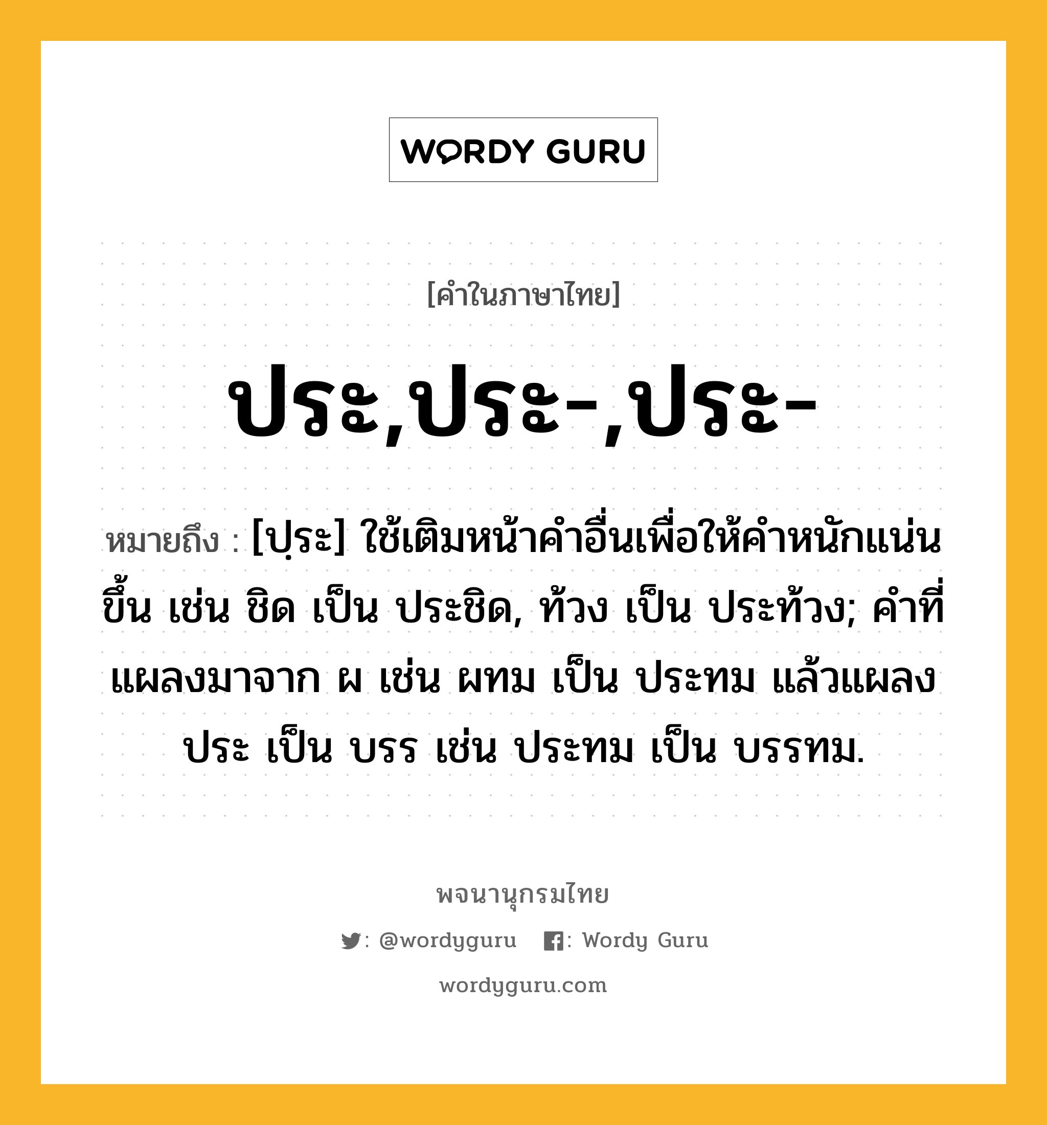 ประ,ประ-,ประ- หมายถึงอะไร?, คำในภาษาไทย ประ,ประ-,ประ- หมายถึง [ปฺระ] ใช้เติมหน้าคําอื่นเพื่อให้คําหนักแน่นขึ้น เช่น ชิด เป็น ประชิด, ท้วง เป็น ประท้วง; คําที่แผลงมาจาก ผ เช่น ผทม เป็น ประทม แล้วแผลง ประ เป็น บรร เช่น ประทม เป็น บรรทม.