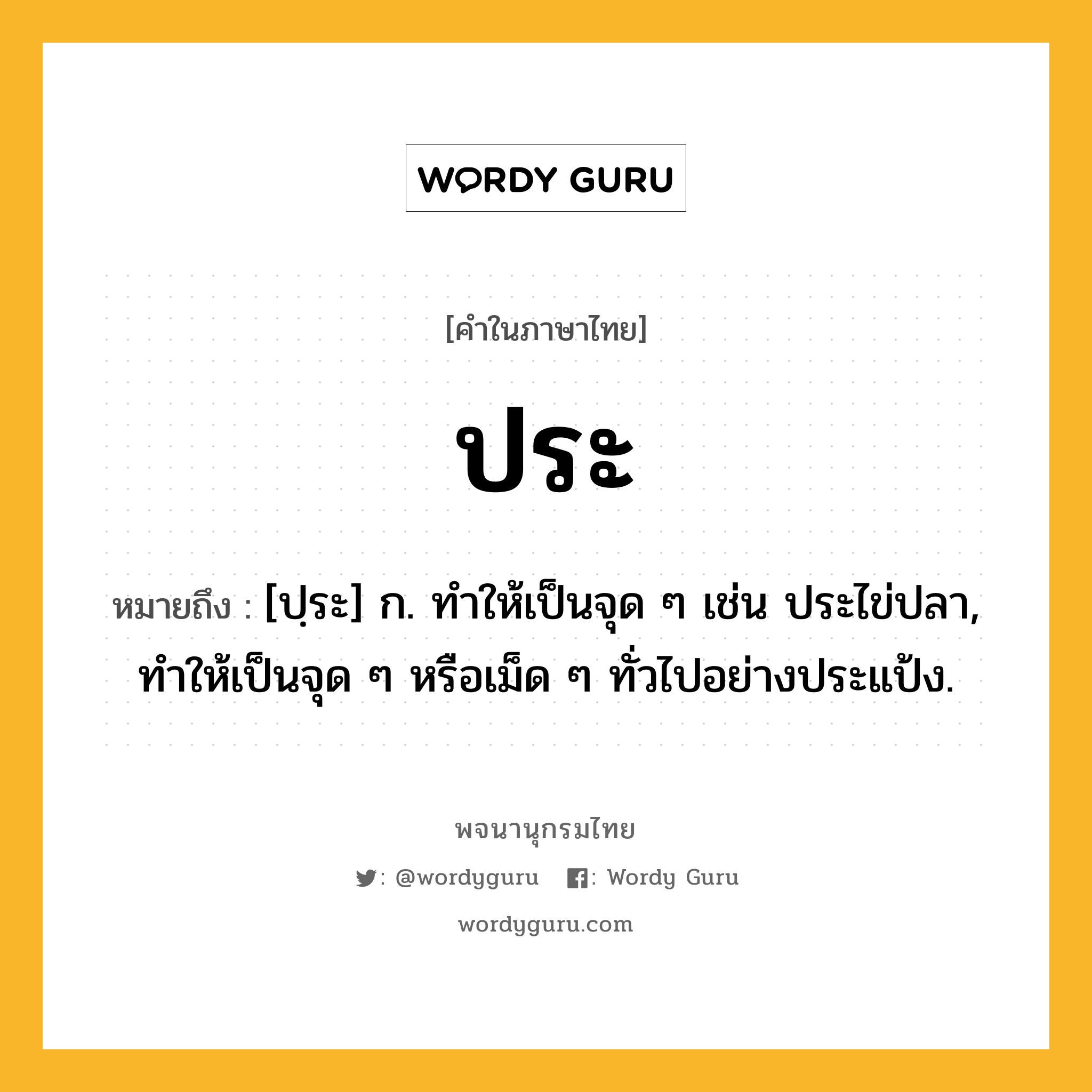 ประ หมายถึงอะไร?, คำในภาษาไทย ประ หมายถึง [ปฺระ] ก. ทำให้เป็นจุด ๆ เช่น ประไข่ปลา, ทำให้เป็นจุด ๆ หรือเม็ด ๆ ทั่วไปอย่างประแป้ง.