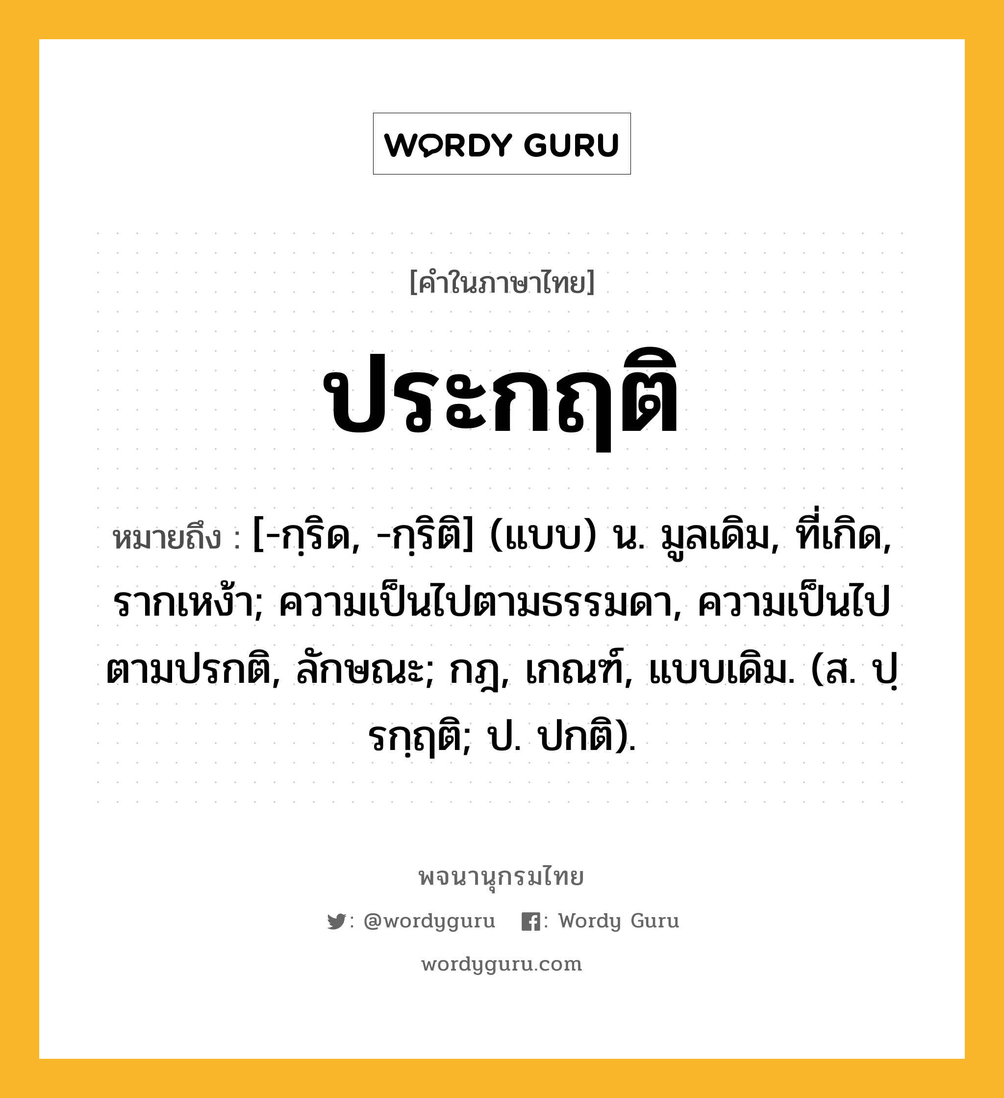 ประกฤติ ความหมาย หมายถึงอะไร?, คำในภาษาไทย ประกฤติ หมายถึง [-กฺริด, -กฺริติ] (แบบ) น. มูลเดิม, ที่เกิด, รากเหง้า; ความเป็นไปตามธรรมดา, ความเป็นไปตามปรกติ, ลักษณะ; กฎ, เกณฑ์, แบบเดิม. (ส. ปฺรกฺฤติ; ป. ปกติ).