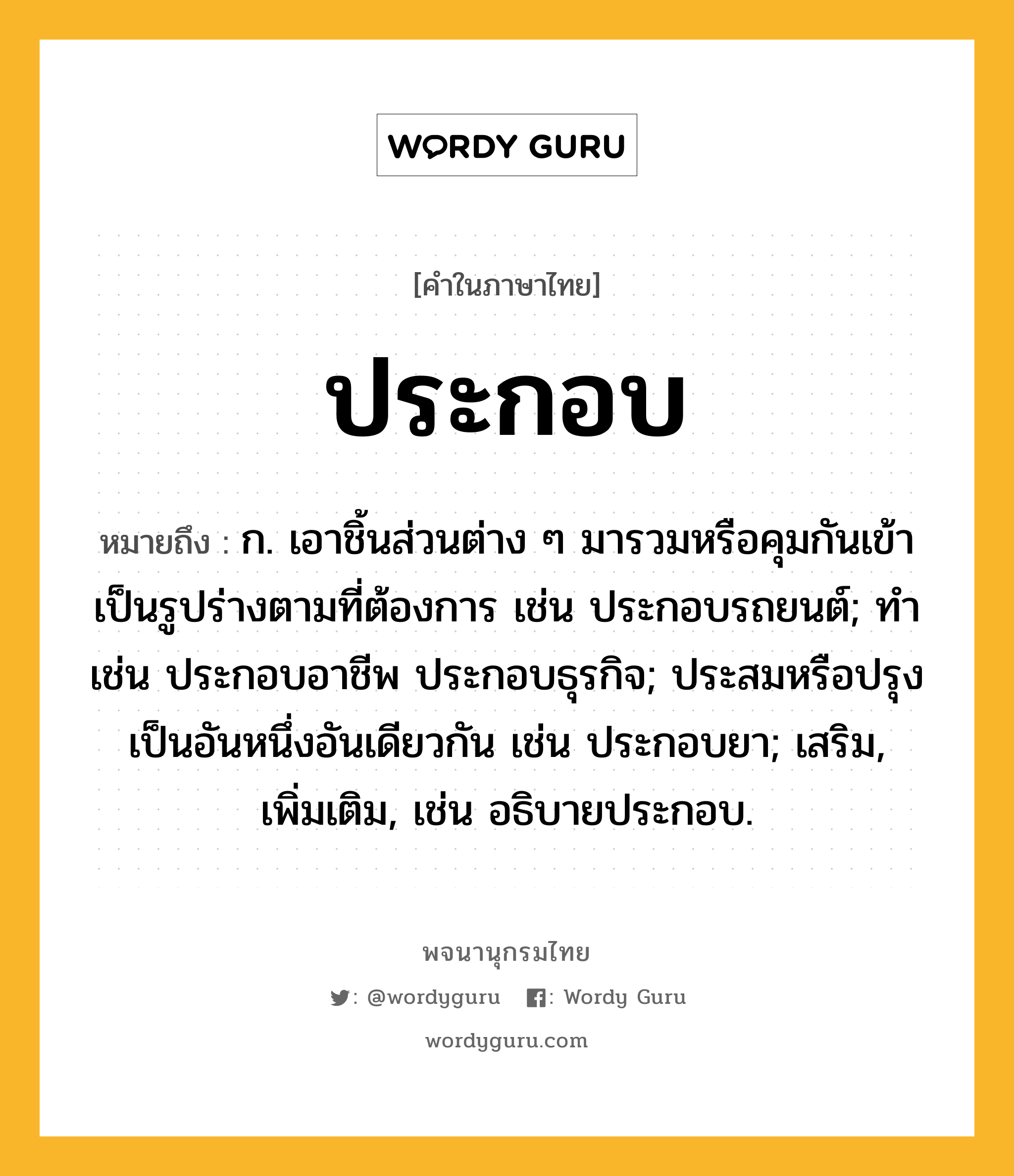 ประกอบ หมายถึงอะไร?, คำในภาษาไทย ประกอบ หมายถึง ก. เอาชิ้นส่วนต่าง ๆ มารวมหรือคุมกันเข้าเป็นรูปร่างตามที่ต้องการ เช่น ประกอบรถยนต์; ทํา เช่น ประกอบอาชีพ ประกอบธุรกิจ; ประสมหรือปรุงเป็นอันหนึ่งอันเดียวกัน เช่น ประกอบยา; เสริม, เพิ่มเติม, เช่น อธิบายประกอบ.