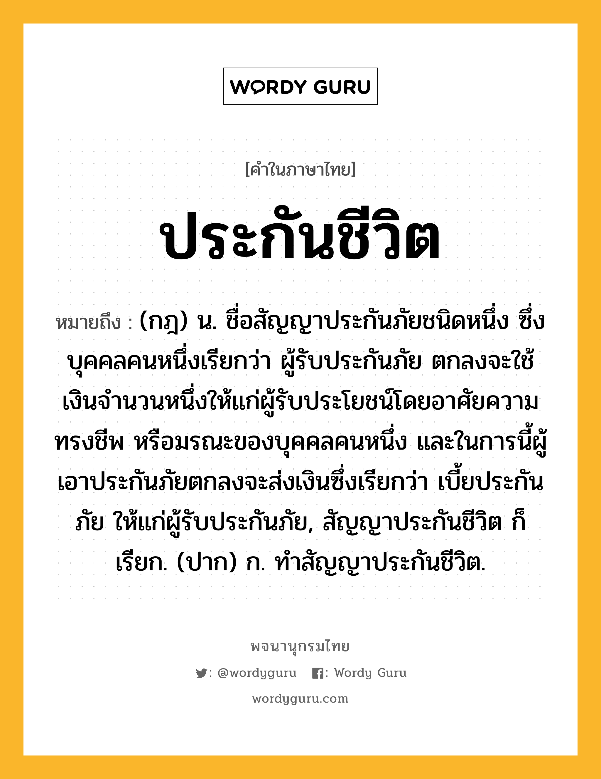 ประกันชีวิต ความหมาย หมายถึงอะไร?, คำในภาษาไทย ประกันชีวิต หมายถึง (กฎ) น. ชื่อสัญญาประกันภัยชนิดหนึ่ง ซึ่งบุคคลคนหนึ่งเรียกว่า ผู้รับประกันภัย ตกลงจะใช้เงินจํานวนหนึ่งให้แก่ผู้รับประโยชน์โดยอาศัยความทรงชีพ หรือมรณะของบุคคลคนหนึ่ง และในการนี้ผู้เอาประกันภัยตกลงจะส่งเงินซึ่งเรียกว่า เบี้ยประกันภัย ให้แก่ผู้รับประกันภัย, สัญญาประกันชีวิต ก็เรียก. (ปาก) ก. ทําสัญญาประกันชีวิต.