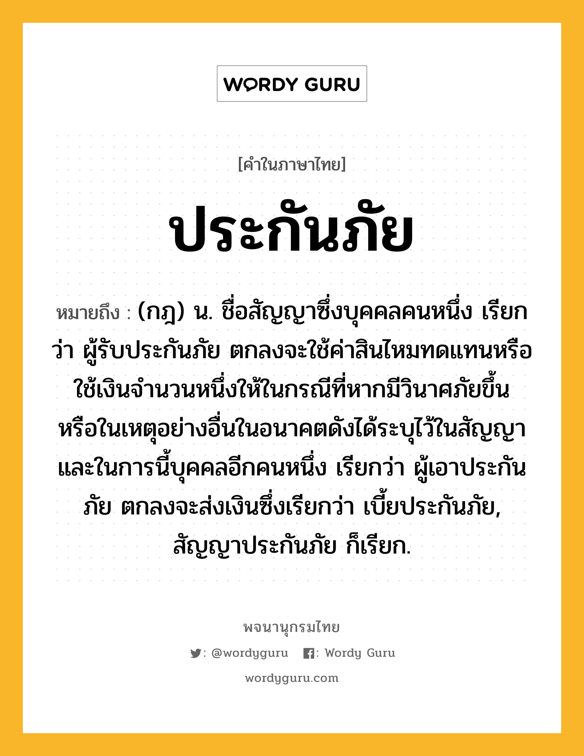 ประกันภัย หมายถึงอะไร?, คำในภาษาไทย ประกันภัย หมายถึง (กฎ) น. ชื่อสัญญาซึ่งบุคคลคนหนึ่ง เรียกว่า ผู้รับประกันภัย ตกลงจะใช้ค่าสินไหมทดแทนหรือใช้เงินจํานวนหนึ่งให้ในกรณีที่หากมีวินาศภัยขึ้น หรือในเหตุอย่างอื่นในอนาคตดังได้ระบุไว้ในสัญญา และในการนี้บุคคลอีกคนหนึ่ง เรียกว่า ผู้เอาประกันภัย ตกลงจะส่งเงินซึ่งเรียกว่า เบี้ยประกันภัย, สัญญาประกันภัย ก็เรียก.