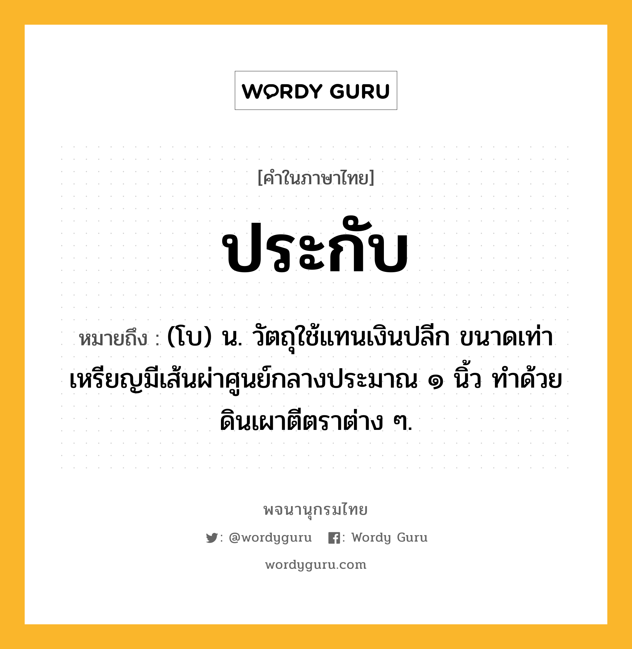 ประกับ หมายถึงอะไร?, คำในภาษาไทย ประกับ หมายถึง (โบ) น. วัตถุใช้แทนเงินปลีก ขนาดเท่าเหรียญมีเส้นผ่าศูนย์กลางประมาณ ๑ นิ้ว ทําด้วยดินเผาตีตราต่าง ๆ.