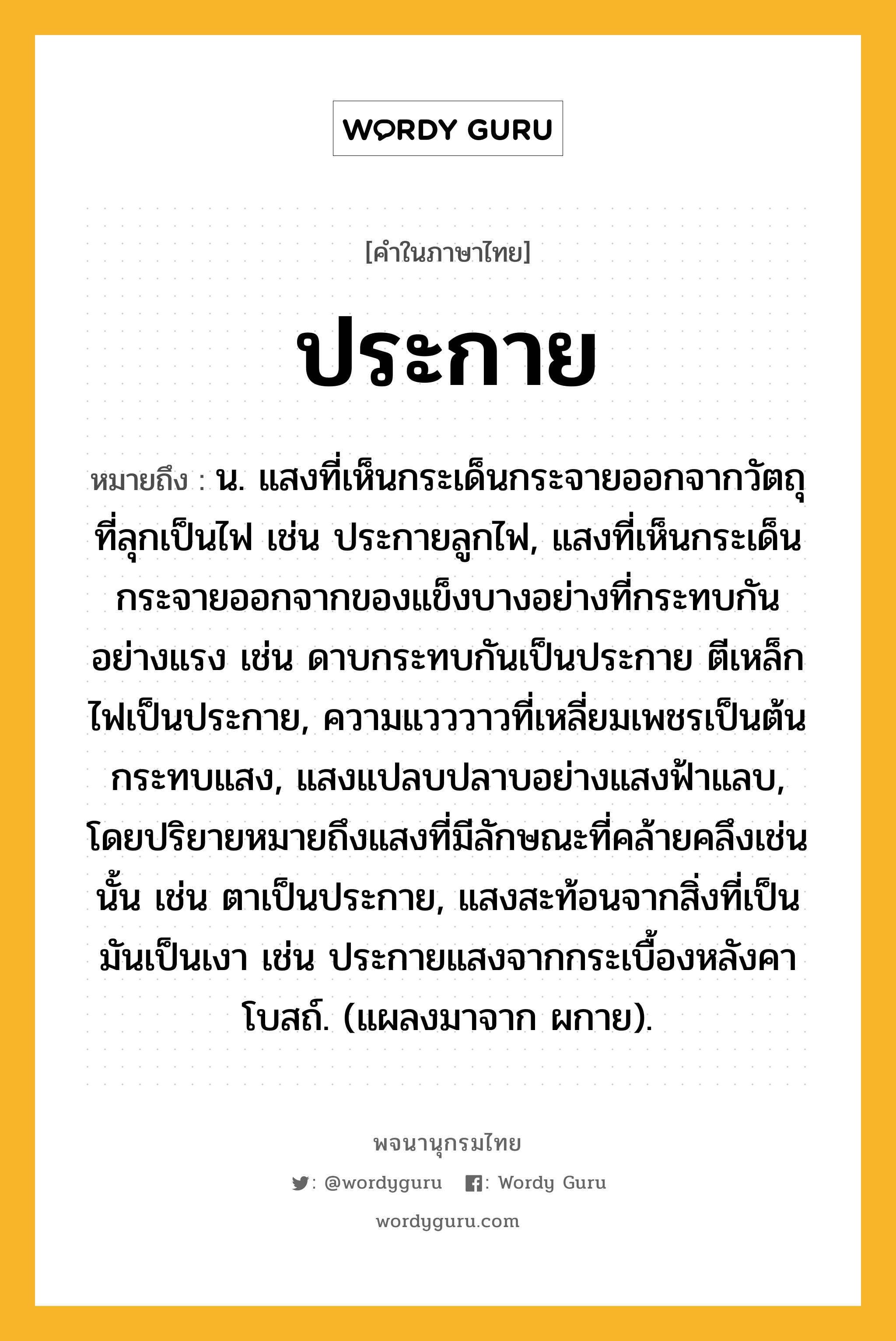 ประกาย หมายถึงอะไร?, คำในภาษาไทย ประกาย หมายถึง น. แสงที่เห็นกระเด็นกระจายออกจากวัตถุที่ลุกเป็นไฟ เช่น ประกายลูกไฟ, แสงที่เห็นกระเด็นกระจายออกจากของแข็งบางอย่างที่กระทบกันอย่างแรง เช่น ดาบกระทบกันเป็นประกาย ตีเหล็กไฟเป็นประกาย, ความแวววาวที่เหลี่ยมเพชรเป็นต้นกระทบแสง, แสงแปลบปลาบอย่างแสงฟ้าแลบ, โดยปริยายหมายถึงแสงที่มีลักษณะที่คล้ายคลึงเช่นนั้น เช่น ตาเป็นประกาย, แสงสะท้อนจากสิ่งที่เป็นมันเป็นเงา เช่น ประกายแสงจากกระเบื้องหลังคาโบสถ์. (แผลงมาจาก ผกาย).