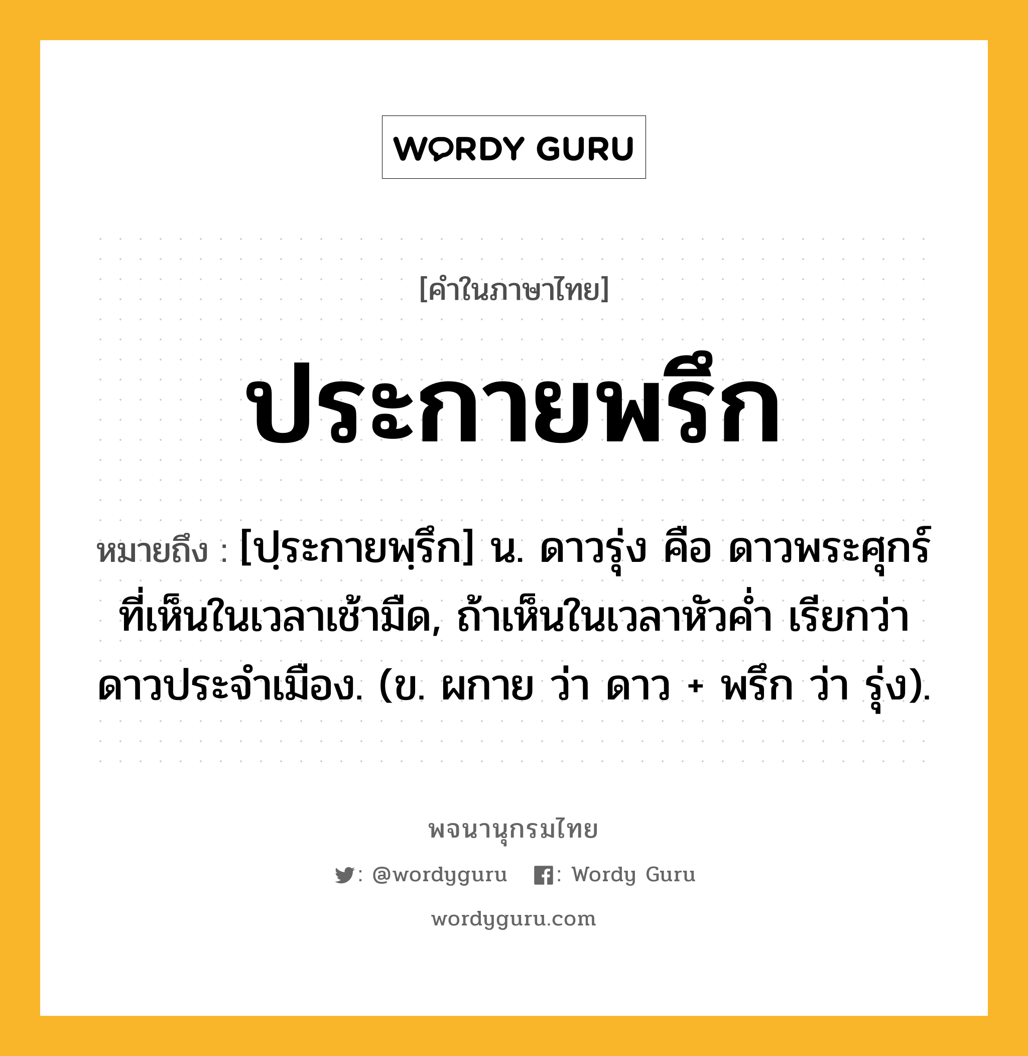 ประกายพรึก หมายถึงอะไร?, คำในภาษาไทย ประกายพรึก หมายถึง [ปฺระกายพฺรึก] น. ดาวรุ่ง คือ ดาวพระศุกร์ที่เห็นในเวลาเช้ามืด, ถ้าเห็นในเวลาหัวคํ่า เรียกว่า ดาวประจําเมือง. (ข. ผกาย ว่า ดาว + พรึก ว่า รุ่ง).