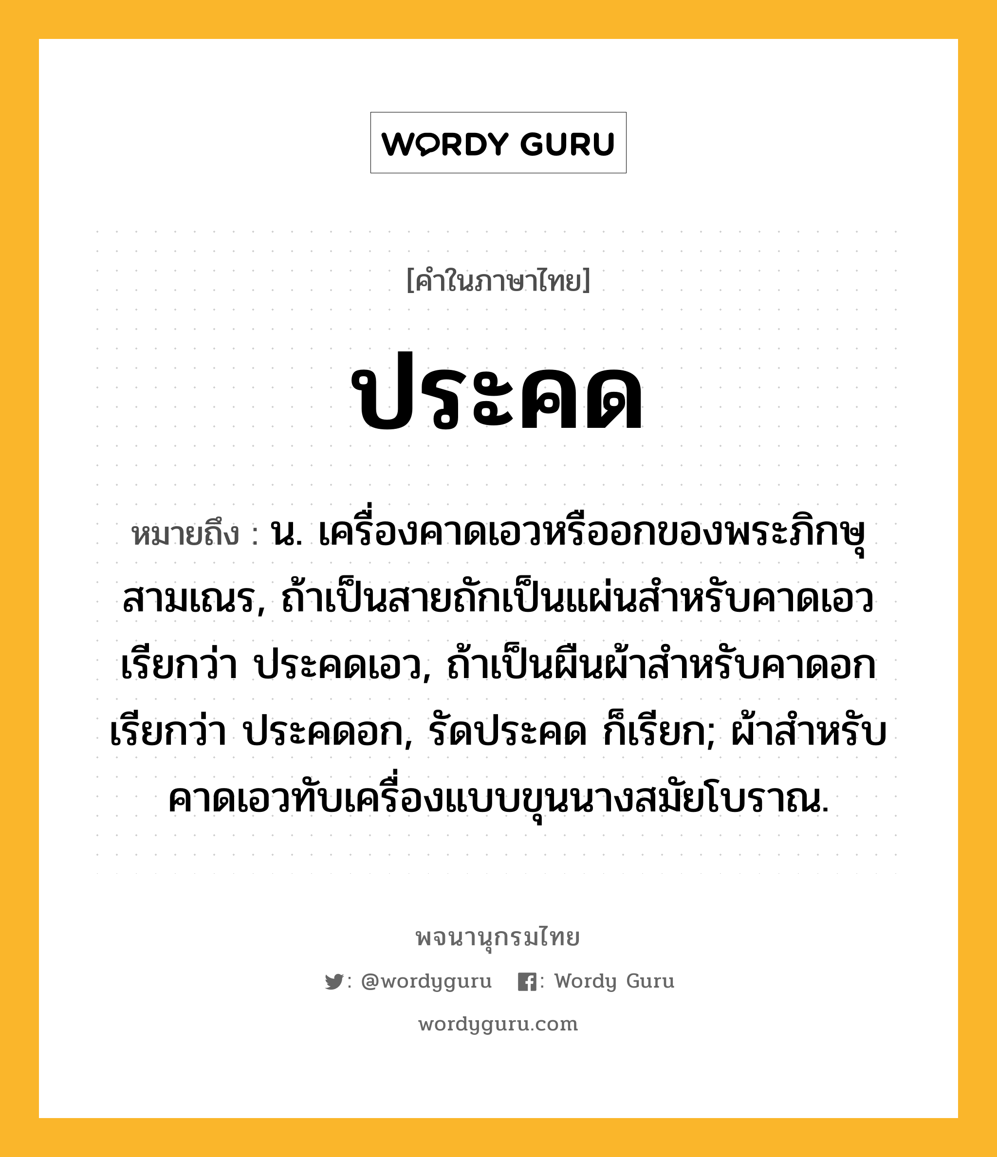 ประคด ความหมาย หมายถึงอะไร?, คำในภาษาไทย ประคด หมายถึง น. เครื่องคาดเอวหรืออกของพระภิกษุสามเณร, ถ้าเป็นสายถักเป็นแผ่นสําหรับคาดเอว เรียกว่า ประคดเอว, ถ้าเป็นผืนผ้าสําหรับคาดอก เรียกว่า ประคดอก, รัดประคด ก็เรียก; ผ้าสําหรับคาดเอวทับเครื่องแบบขุนนางสมัยโบราณ.