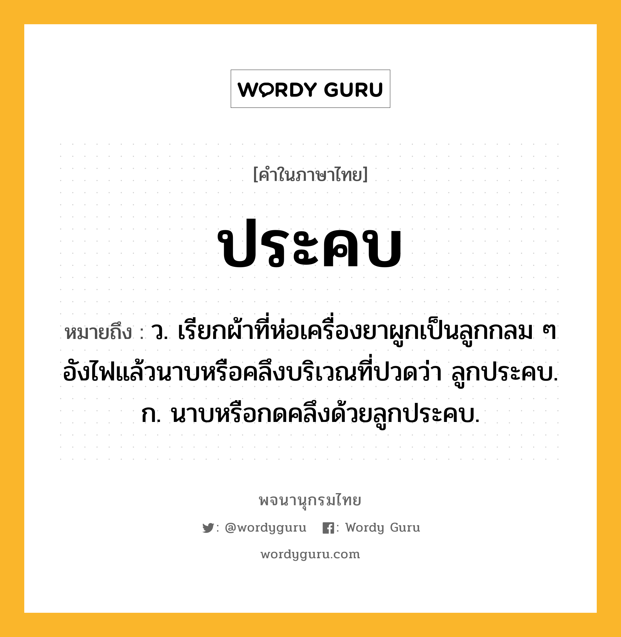 ประคบ ความหมาย หมายถึงอะไร?, คำในภาษาไทย ประคบ หมายถึง ว. เรียกผ้าที่ห่อเครื่องยาผูกเป็นลูกกลม ๆ อังไฟแล้วนาบหรือคลึงบริเวณที่ปวดว่า ลูกประคบ. ก. นาบหรือกดคลึงด้วยลูกประคบ.