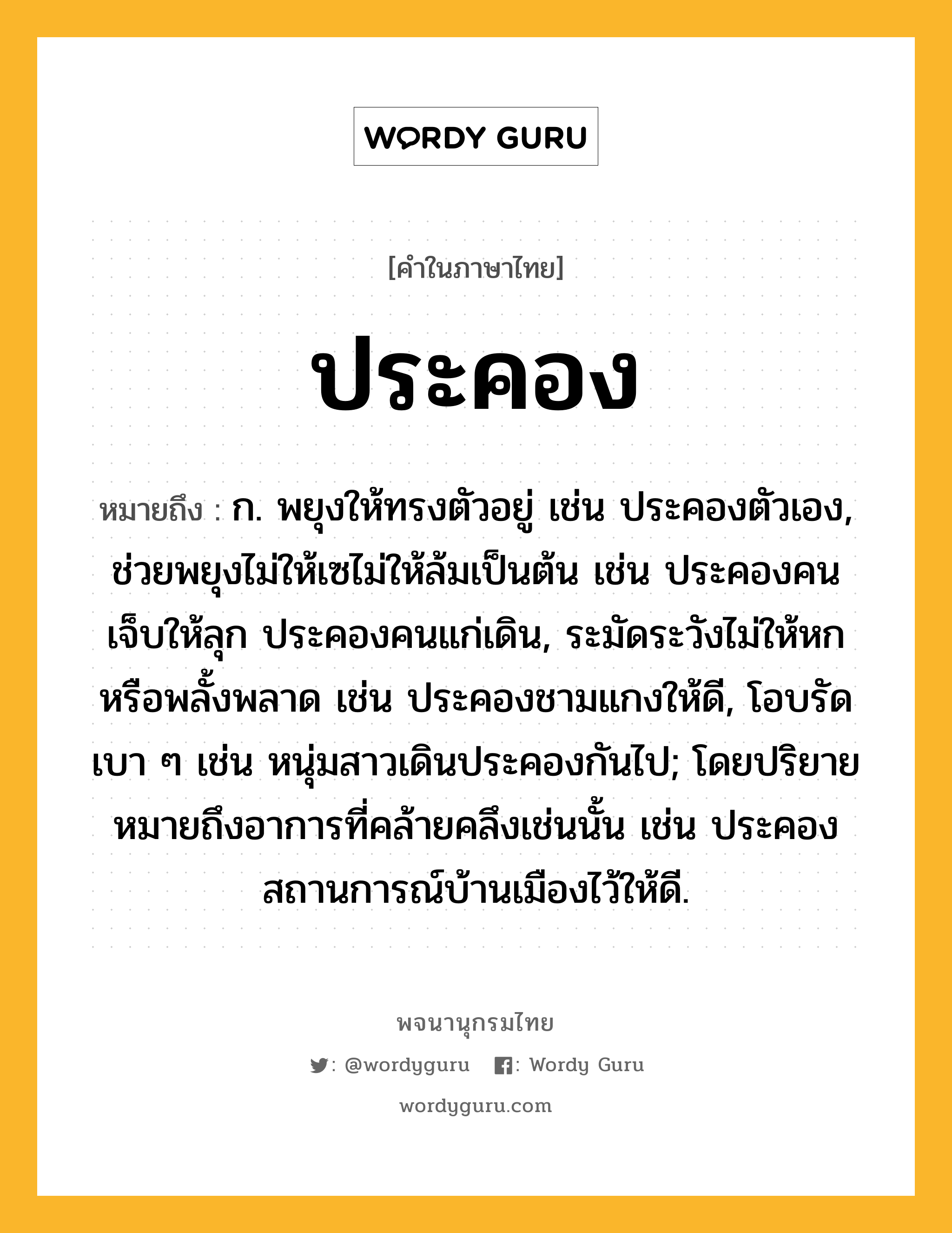 ประคอง หมายถึงอะไร?, คำในภาษาไทย ประคอง หมายถึง ก. พยุงให้ทรงตัวอยู่ เช่น ประคองตัวเอง, ช่วยพยุงไม่ให้เซไม่ให้ล้มเป็นต้น เช่น ประคองคนเจ็บให้ลุก ประคองคนแก่เดิน, ระมัดระวังไม่ให้หกหรือพลั้งพลาด เช่น ประคองชามแกงให้ดี, โอบรัดเบา ๆ เช่น หนุ่มสาวเดินประคองกันไป; โดยปริยายหมายถึงอาการที่คล้ายคลึงเช่นนั้น เช่น ประคองสถานการณ์บ้านเมืองไว้ให้ดี.