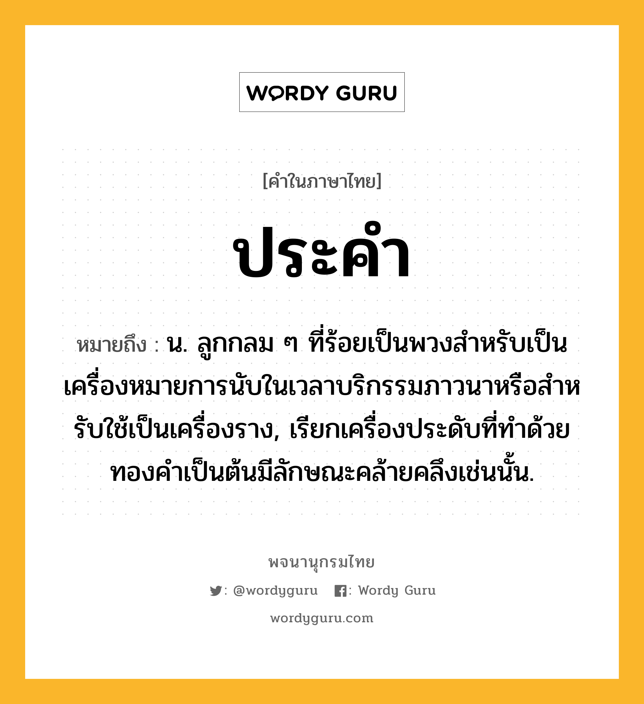 ประคำ ความหมาย หมายถึงอะไร?, คำในภาษาไทย ประคำ หมายถึง น. ลูกกลม ๆ ที่ร้อยเป็นพวงสําหรับเป็นเครื่องหมายการนับในเวลาบริกรรมภาวนาหรือสําหรับใช้เป็นเครื่องราง, เรียกเครื่องประดับที่ทําด้วยทองคําเป็นต้นมีลักษณะคล้ายคลึงเช่นนั้น.