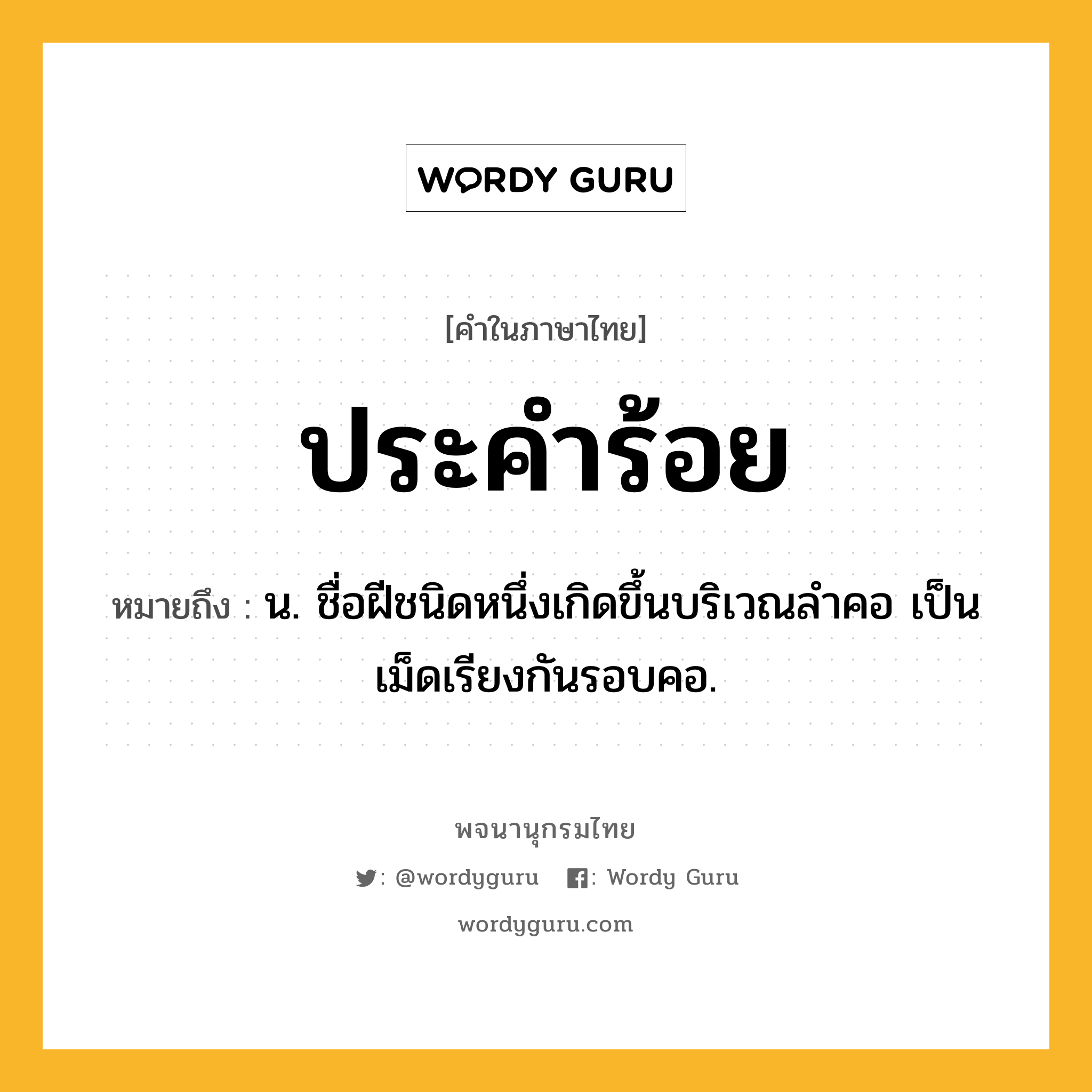 ประคำร้อย หมายถึงอะไร?, คำในภาษาไทย ประคำร้อย หมายถึง น. ชื่อฝีชนิดหนึ่งเกิดขึ้นบริเวณลําคอ เป็นเม็ดเรียงกันรอบคอ.