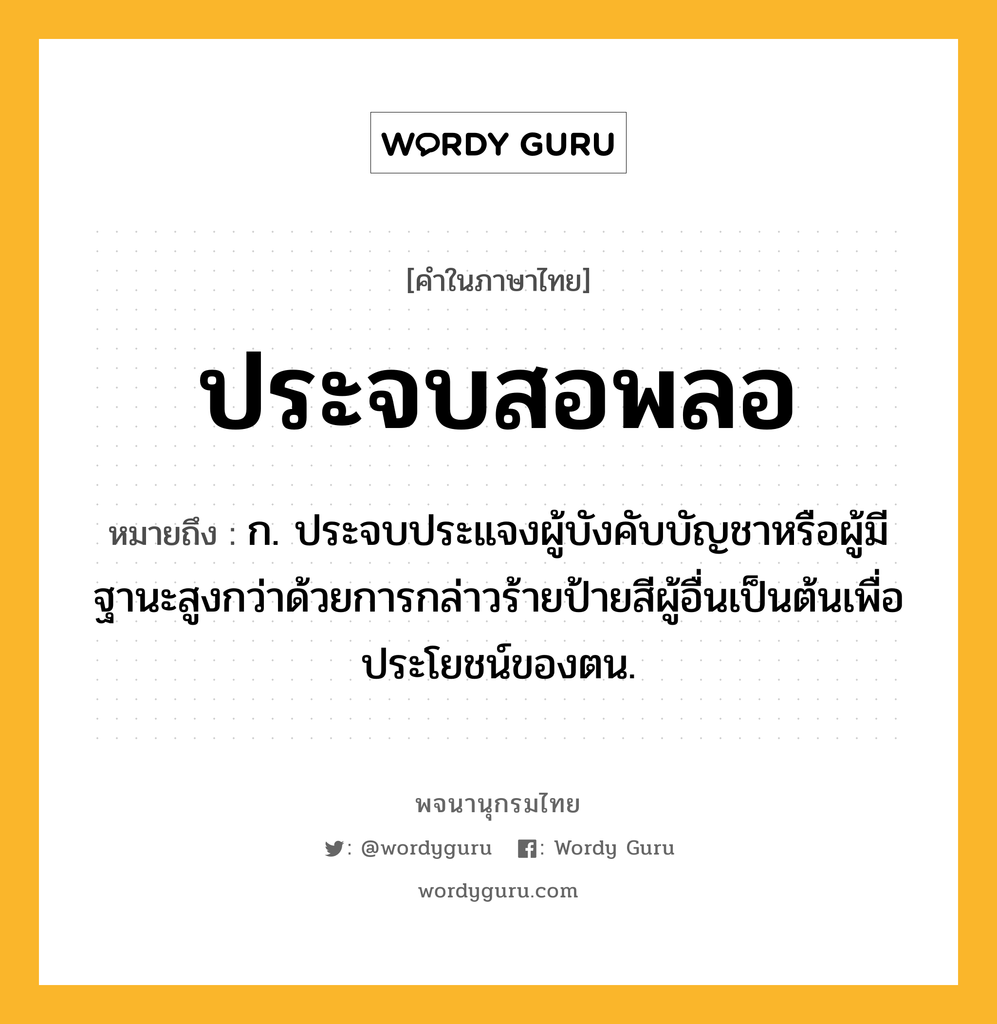 ประจบสอพลอ หมายถึงอะไร?, คำในภาษาไทย ประจบสอพลอ หมายถึง ก. ประจบประแจงผู้บังคับบัญชาหรือผู้มีฐานะสูงกว่าด้วยการกล่าวร้ายป้ายสีผู้อื่นเป็นต้นเพื่อประโยชน์ของตน.