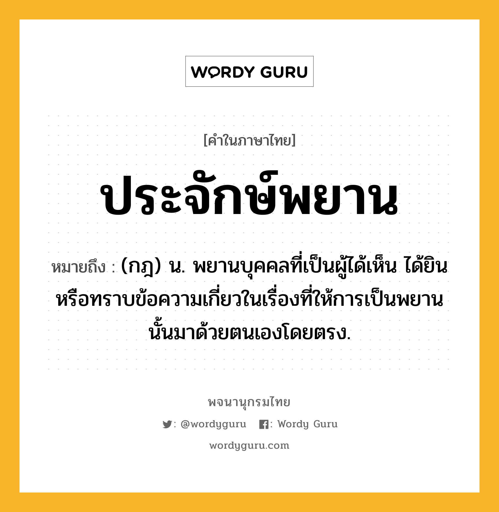 ประจักษ์พยาน หมายถึงอะไร?, คำในภาษาไทย ประจักษ์พยาน หมายถึง (กฎ) น. พยานบุคคลที่เป็นผู้ได้เห็น ได้ยิน หรือทราบข้อความเกี่ยวในเรื่องที่ให้การเป็นพยานนั้นมาด้วยตนเองโดยตรง.