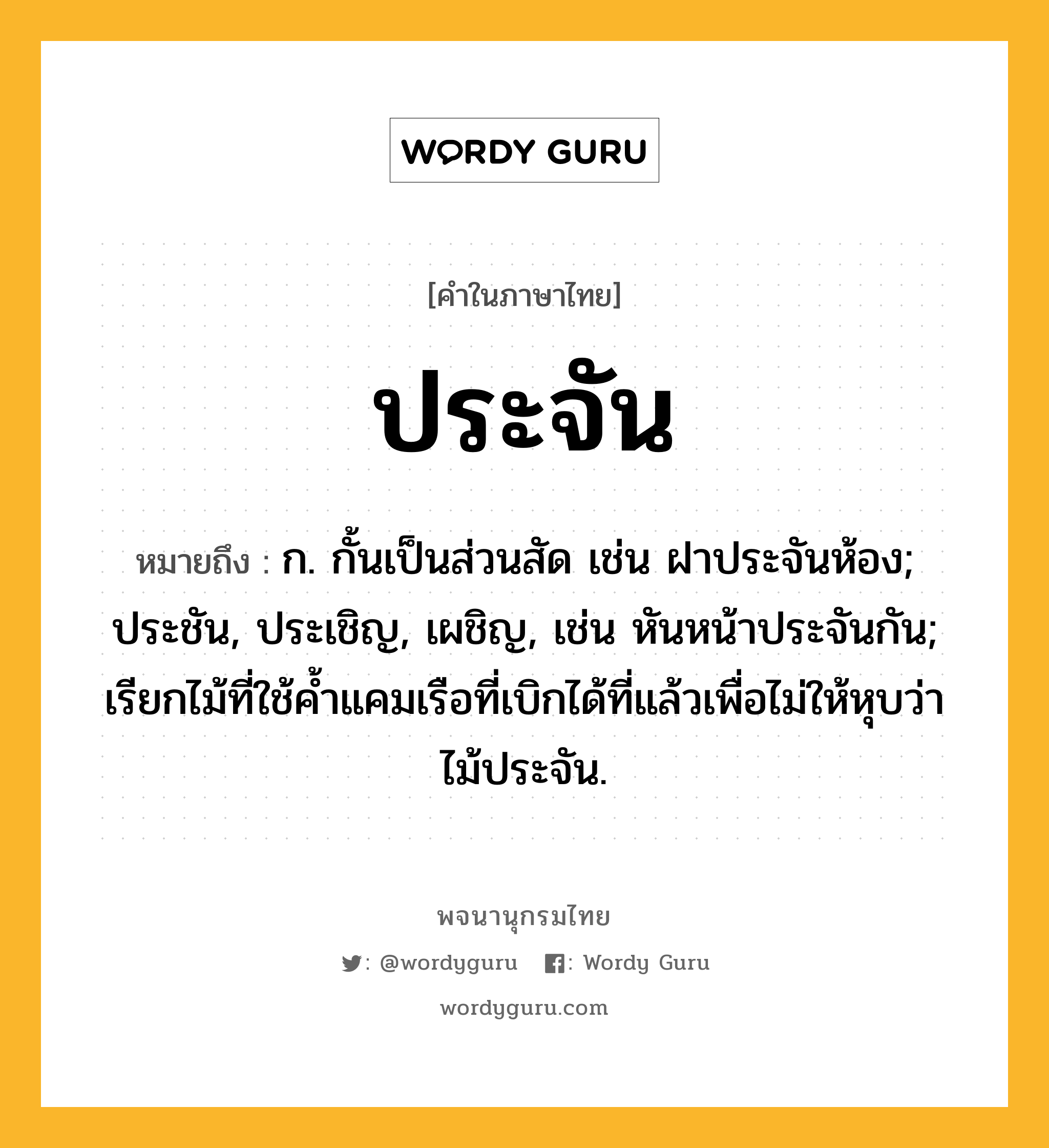 ประจัน หมายถึงอะไร?, คำในภาษาไทย ประจัน หมายถึง ก. กั้นเป็นส่วนสัด เช่น ฝาประจันห้อง; ประชัน, ประเชิญ, เผชิญ, เช่น หันหน้าประจันกัน; เรียกไม้ที่ใช้คํ้าแคมเรือที่เบิกได้ที่แล้วเพื่อไม่ให้หุบว่า ไม้ประจัน.