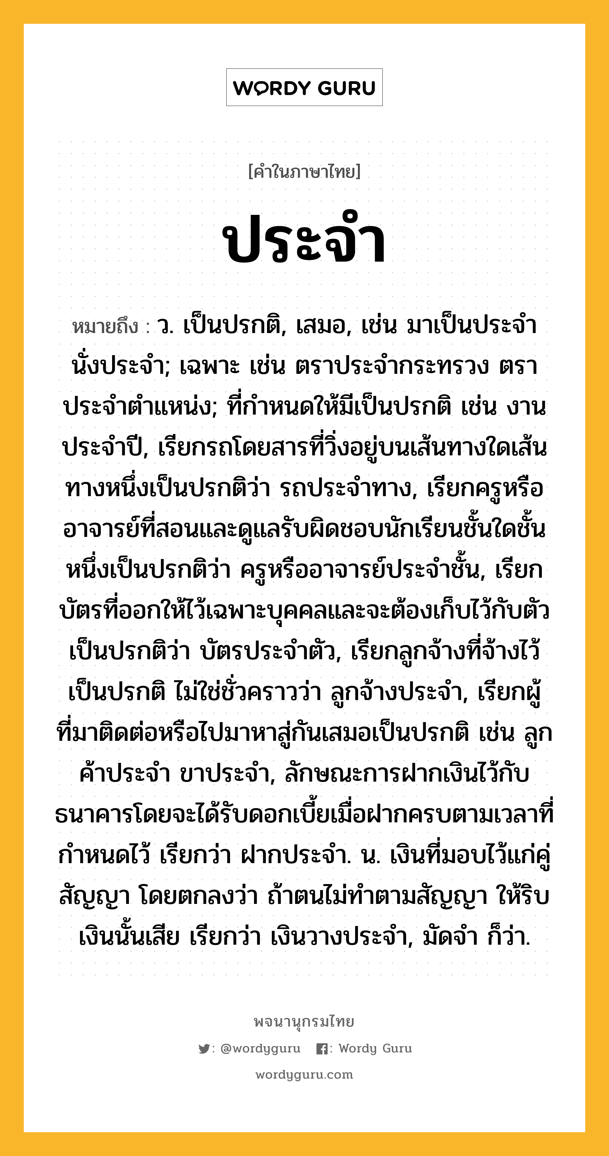 ประจำ หมายถึงอะไร?, คำในภาษาไทย ประจำ หมายถึง ว. เป็นปรกติ, เสมอ, เช่น มาเป็นประจํา นั่งประจํา; เฉพาะ เช่น ตราประจํากระทรวง ตราประจําตําแหน่ง; ที่กําหนดให้มีเป็นปรกติ เช่น งานประจําปี, เรียกรถโดยสารที่วิ่งอยู่บนเส้นทางใดเส้นทางหนึ่งเป็นปรกติว่า รถประจําทาง, เรียกครูหรืออาจารย์ที่สอนและดูแลรับผิดชอบนักเรียนชั้นใดชั้นหนึ่งเป็นปรกติว่า ครูหรืออาจารย์ประจําชั้น, เรียกบัตรที่ออกให้ไว้เฉพาะบุคคลและจะต้องเก็บไว้กับตัวเป็นปรกติว่า บัตรประจําตัว, เรียกลูกจ้างที่จ้างไว้เป็นปรกติ ไม่ใช่ชั่วคราวว่า ลูกจ้างประจํา, เรียกผู้ที่มาติดต่อหรือไปมาหาสู่กันเสมอเป็นปรกติ เช่น ลูกค้าประจํา ขาประจํา, ลักษณะการฝากเงินไว้กับธนาคารโดยจะได้รับดอกเบี้ยเมื่อฝากครบตามเวลาที่กำหนดไว้ เรียกว่า ฝากประจำ. น. เงินที่มอบไว้แก่คู่สัญญา โดยตกลงว่า ถ้าตนไม่ทําตามสัญญา ให้ริบเงินนั้นเสีย เรียกว่า เงินวางประจํา, มัดจํา ก็ว่า.