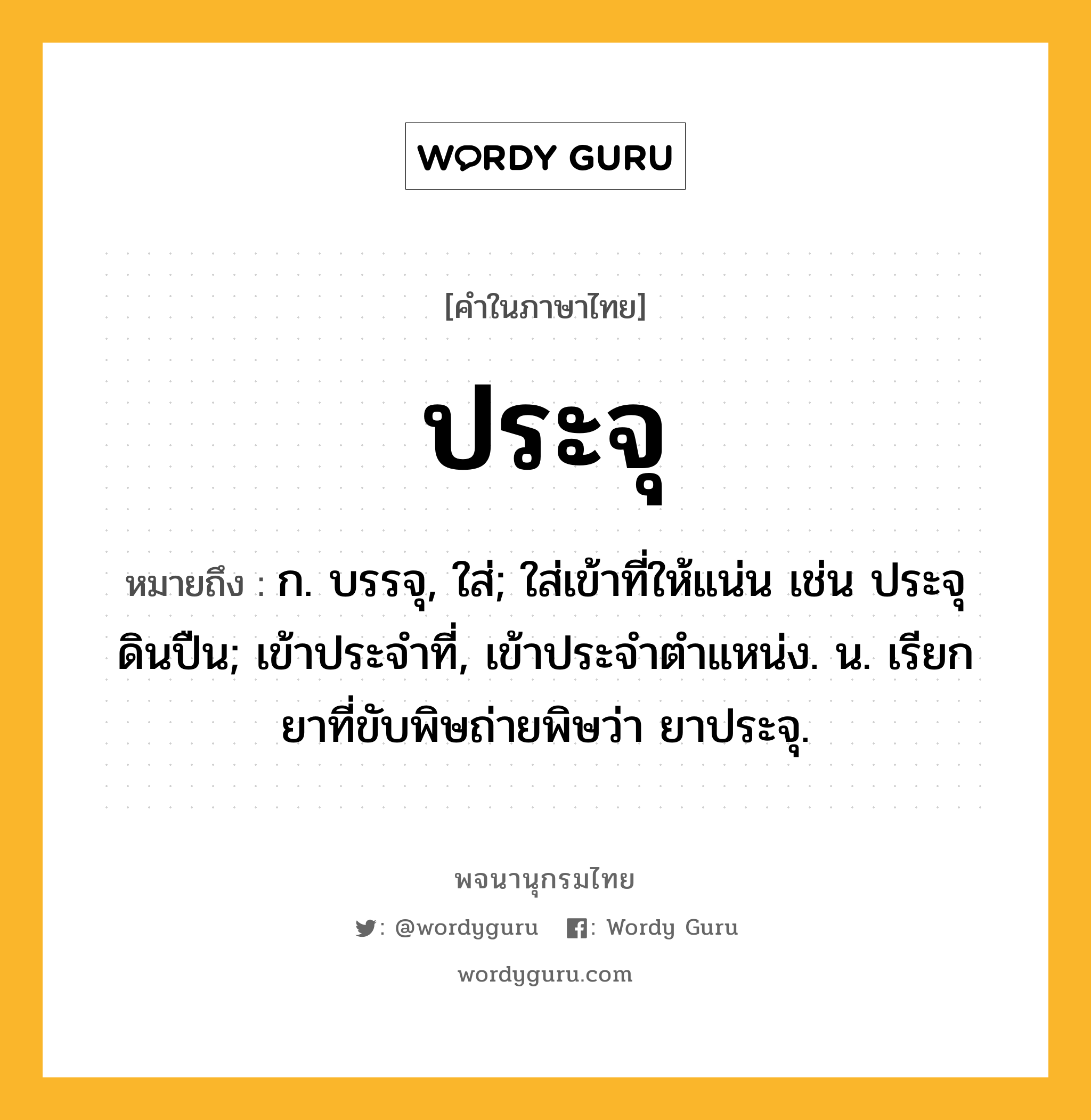 ประจุ หมายถึงอะไร?, คำในภาษาไทย ประจุ หมายถึง ก. บรรจุ, ใส่; ใส่เข้าที่ให้แน่น เช่น ประจุดินปืน; เข้าประจําที่, เข้าประจําตําแหน่ง. น. เรียกยาที่ขับพิษถ่ายพิษว่า ยาประจุ.