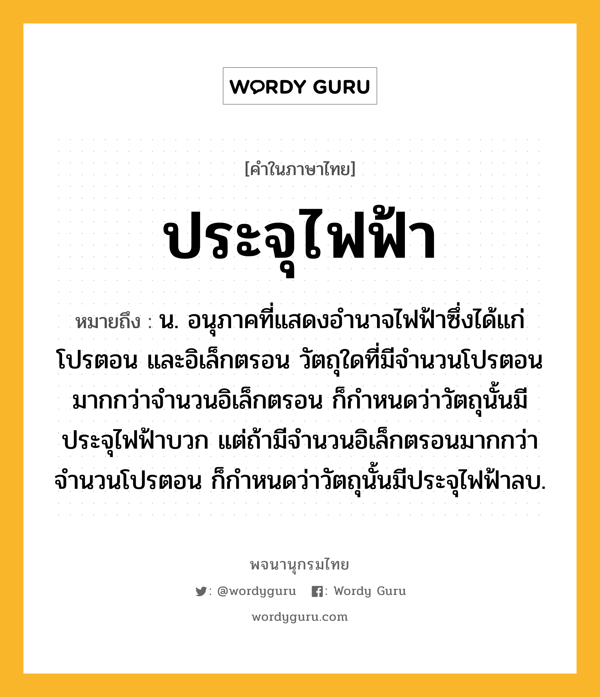 ประจุไฟฟ้า หมายถึงอะไร?, คำในภาษาไทย ประจุไฟฟ้า หมายถึง น. อนุภาคที่แสดงอํานาจไฟฟ้าซึ่งได้แก่ โปรตอน และอิเล็กตรอน วัตถุใดที่มีจํานวนโปรตอนมากกว่าจํานวนอิเล็กตรอน ก็กําหนดว่าวัตถุนั้นมีประจุไฟฟ้าบวก แต่ถ้ามีจํานวนอิเล็กตรอนมากกว่าจํานวนโปรตอน ก็กําหนดว่าวัตถุนั้นมีประจุไฟฟ้าลบ.