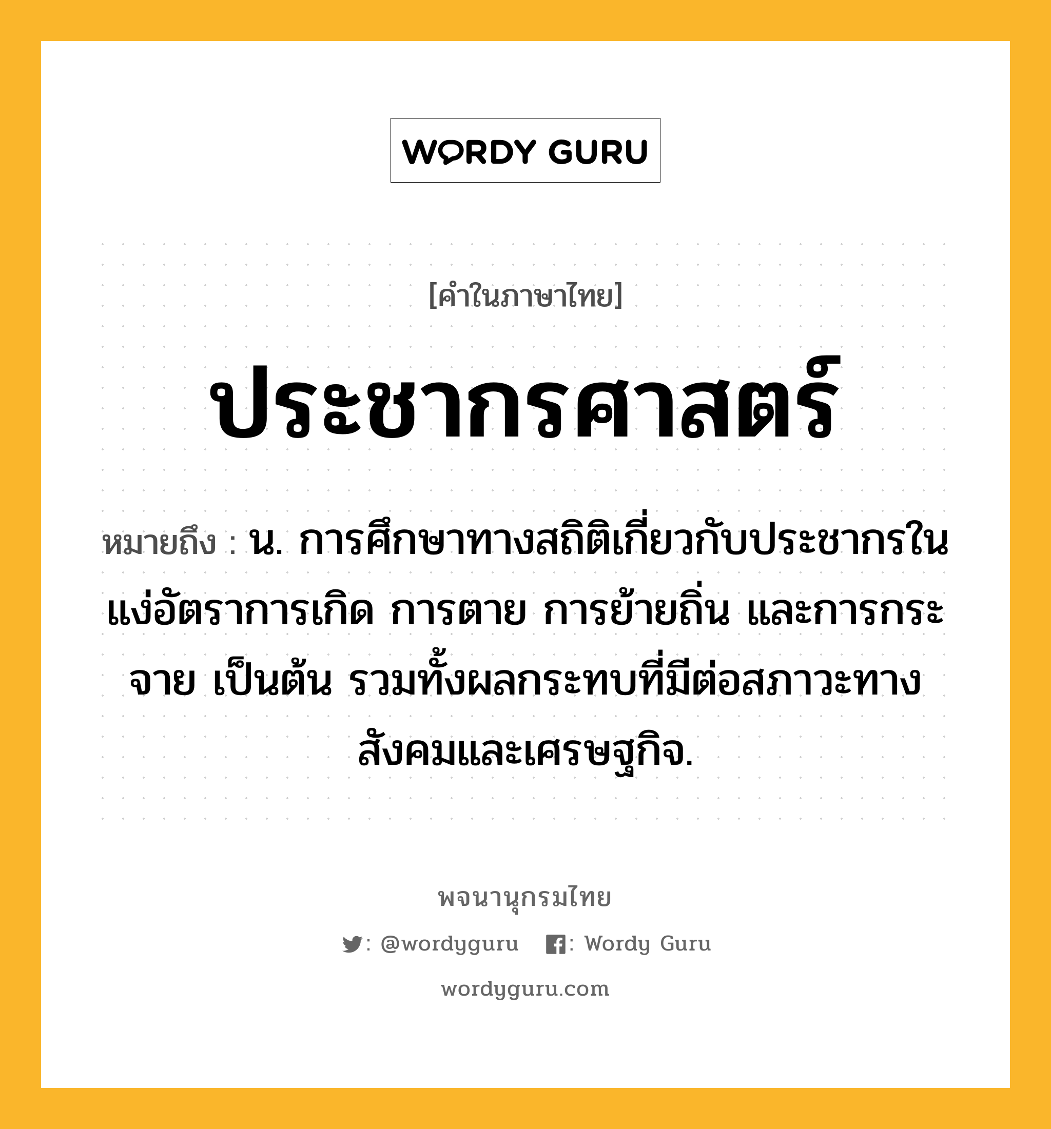 ประชากรศาสตร์ หมายถึงอะไร?, คำในภาษาไทย ประชากรศาสตร์ หมายถึง น. การศึกษาทางสถิติเกี่ยวกับประชากรในแง่อัตราการเกิด การตาย การย้ายถิ่น และการกระจาย เป็นต้น รวมทั้งผลกระทบที่มีต่อสภาวะทางสังคมและเศรษฐกิจ.