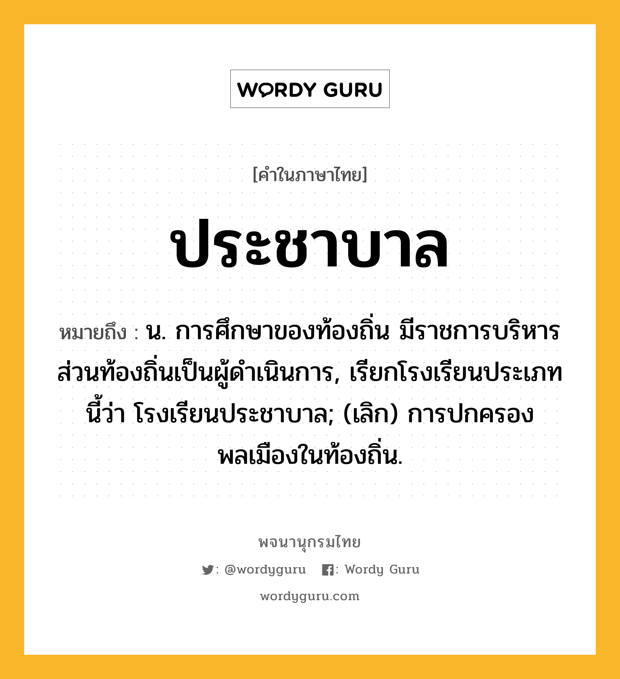 ประชาบาล หมายถึงอะไร?, คำในภาษาไทย ประชาบาล หมายถึง น. การศึกษาของท้องถิ่น มีราชการบริหารส่วนท้องถิ่นเป็นผู้ดําเนินการ, เรียกโรงเรียนประเภทนี้ว่า โรงเรียนประชาบาล; (เลิก) การปกครองพลเมืองในท้องถิ่น.