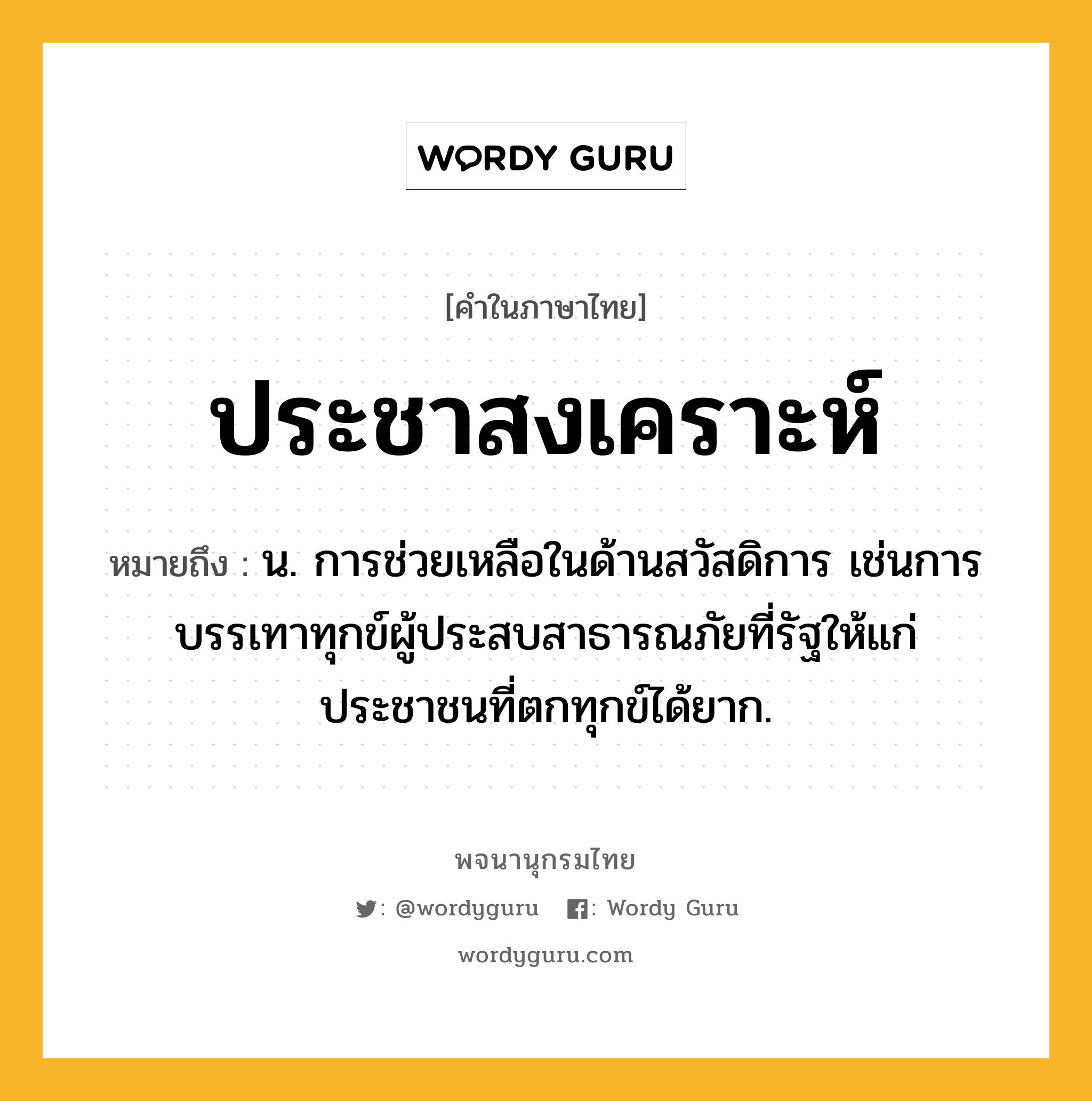 ประชาสงเคราะห์ ความหมาย หมายถึงอะไร?, คำในภาษาไทย ประชาสงเคราะห์ หมายถึง น. การช่วยเหลือในด้านสวัสดิการ เช่นการบรรเทาทุกข์ผู้ประสบสาธารณภัยที่รัฐให้แก่ประชาชนที่ตกทุกข์ได้ยาก.