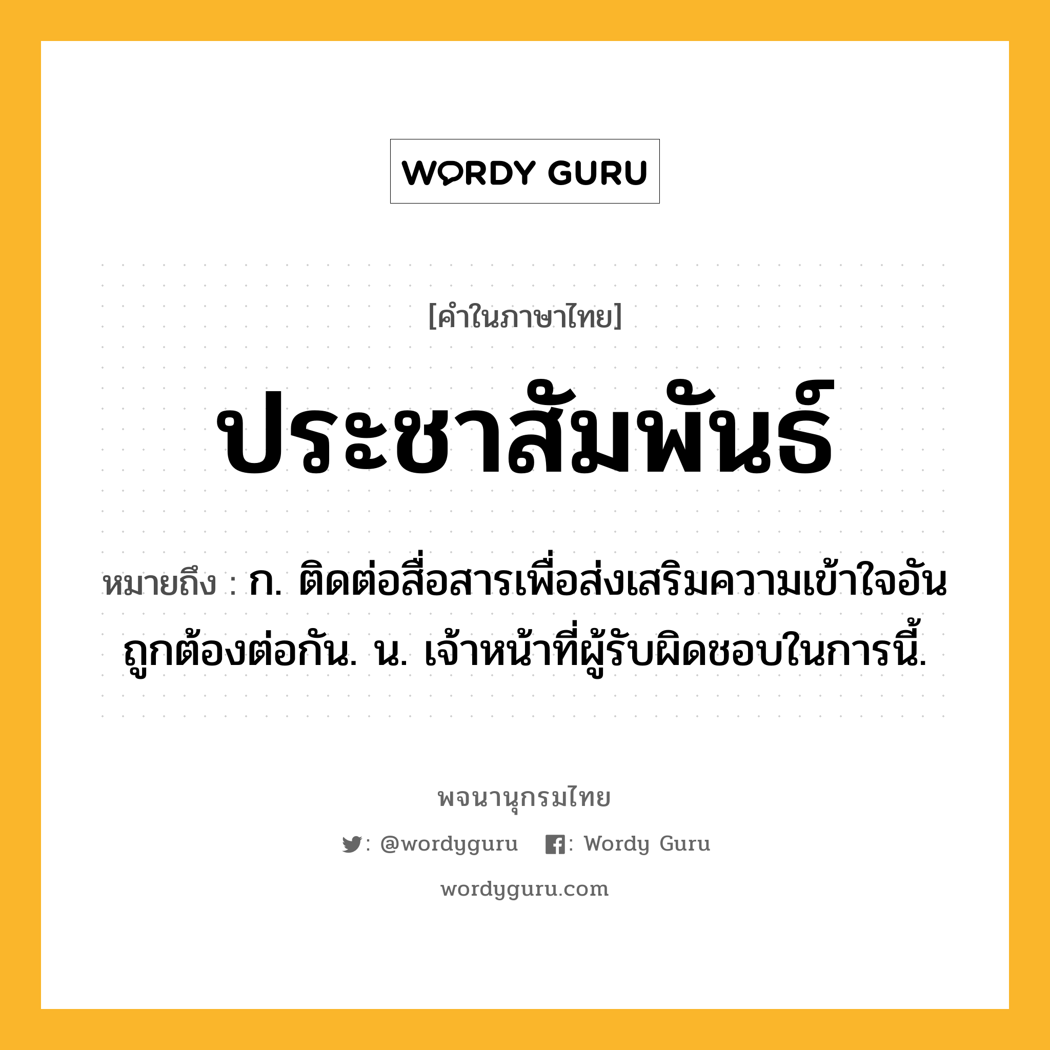 ประชาสัมพันธ์ ความหมาย หมายถึงอะไร?, คำในภาษาไทย ประชาสัมพันธ์ หมายถึง ก. ติดต่อสื่อสารเพื่อส่งเสริมความเข้าใจอันถูกต้องต่อกัน. น. เจ้าหน้าที่ผู้รับผิดชอบในการนี้.