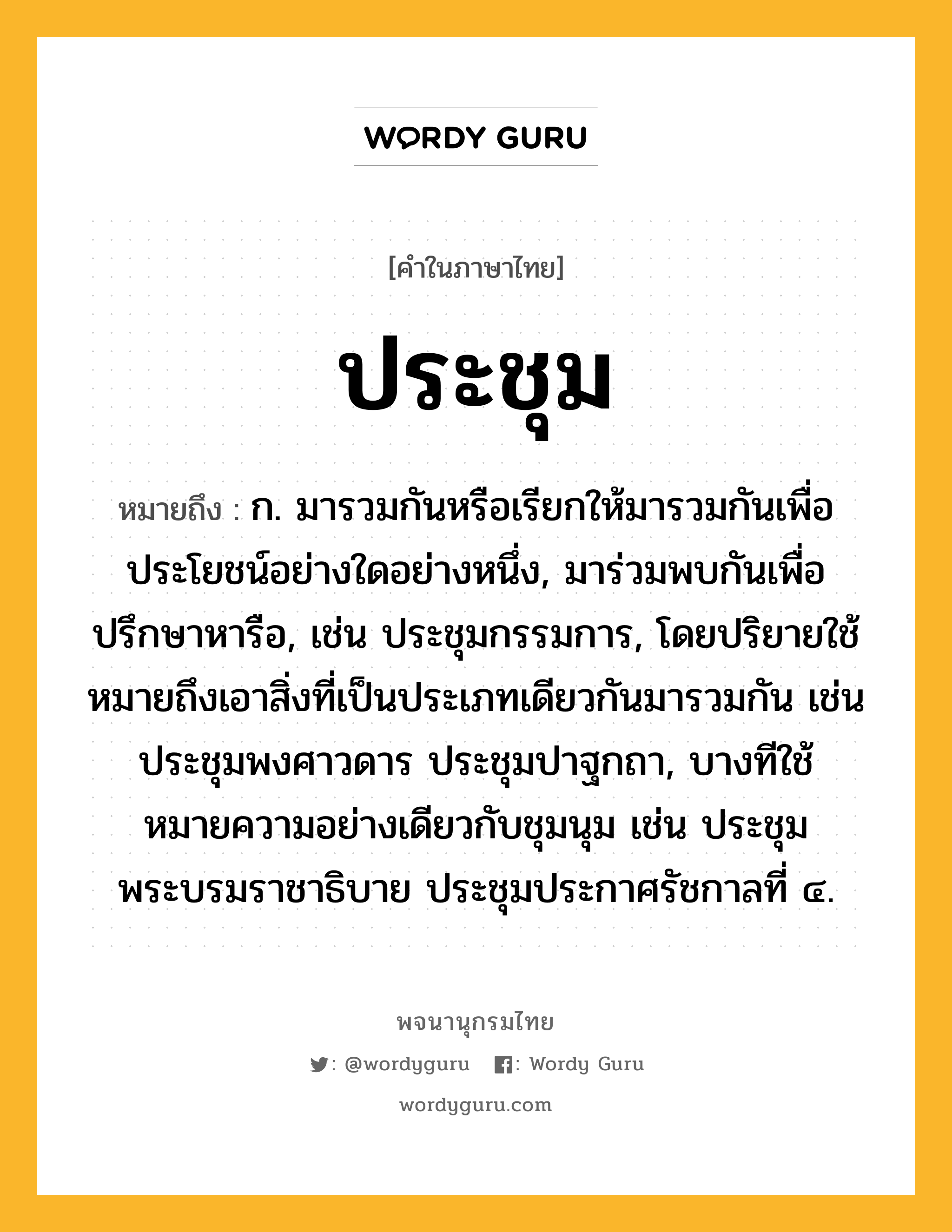 ประชุม หมายถึงอะไร?, คำในภาษาไทย ประชุม หมายถึง ก. มารวมกันหรือเรียกให้มารวมกันเพื่อประโยชน์อย่างใดอย่างหนึ่ง, มาร่วมพบกันเพื่อปรึกษาหารือ, เช่น ประชุมกรรมการ, โดยปริยายใช้หมายถึงเอาสิ่งที่เป็นประเภทเดียวกันมารวมกัน เช่น ประชุมพงศาวดาร ประชุมปาฐกถา, บางทีใช้หมายความอย่างเดียวกับชุมนุม เช่น ประชุมพระบรมราชาธิบาย ประชุมประกาศรัชกาลที่ ๔.