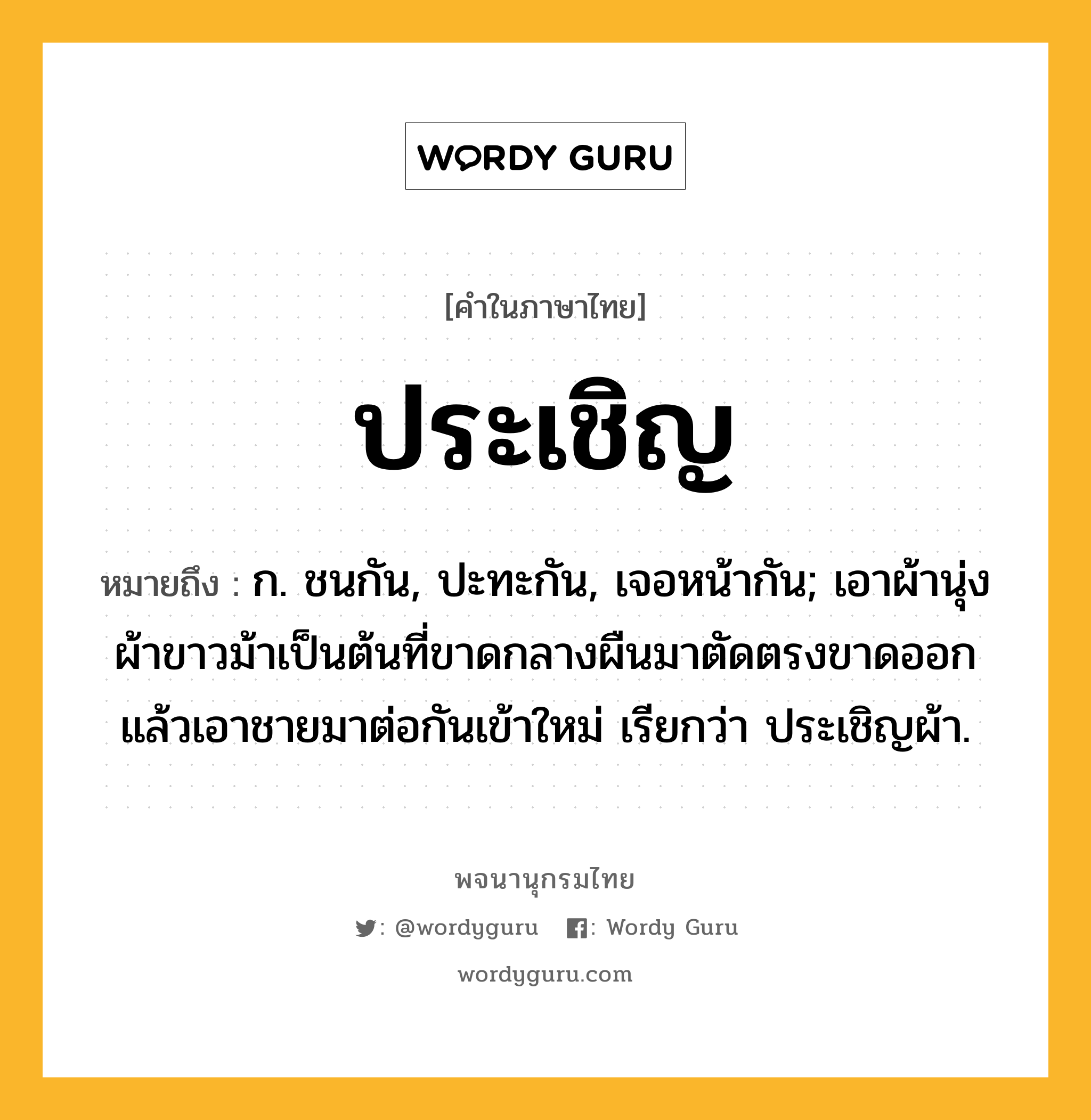 ประเชิญ ความหมาย หมายถึงอะไร?, คำในภาษาไทย ประเชิญ หมายถึง ก. ชนกัน, ปะทะกัน, เจอหน้ากัน; เอาผ้านุ่ง ผ้าขาวม้าเป็นต้นที่ขาดกลางผืนมาตัดตรงขาดออก แล้วเอาชายมาต่อกันเข้าใหม่ เรียกว่า ประเชิญผ้า.