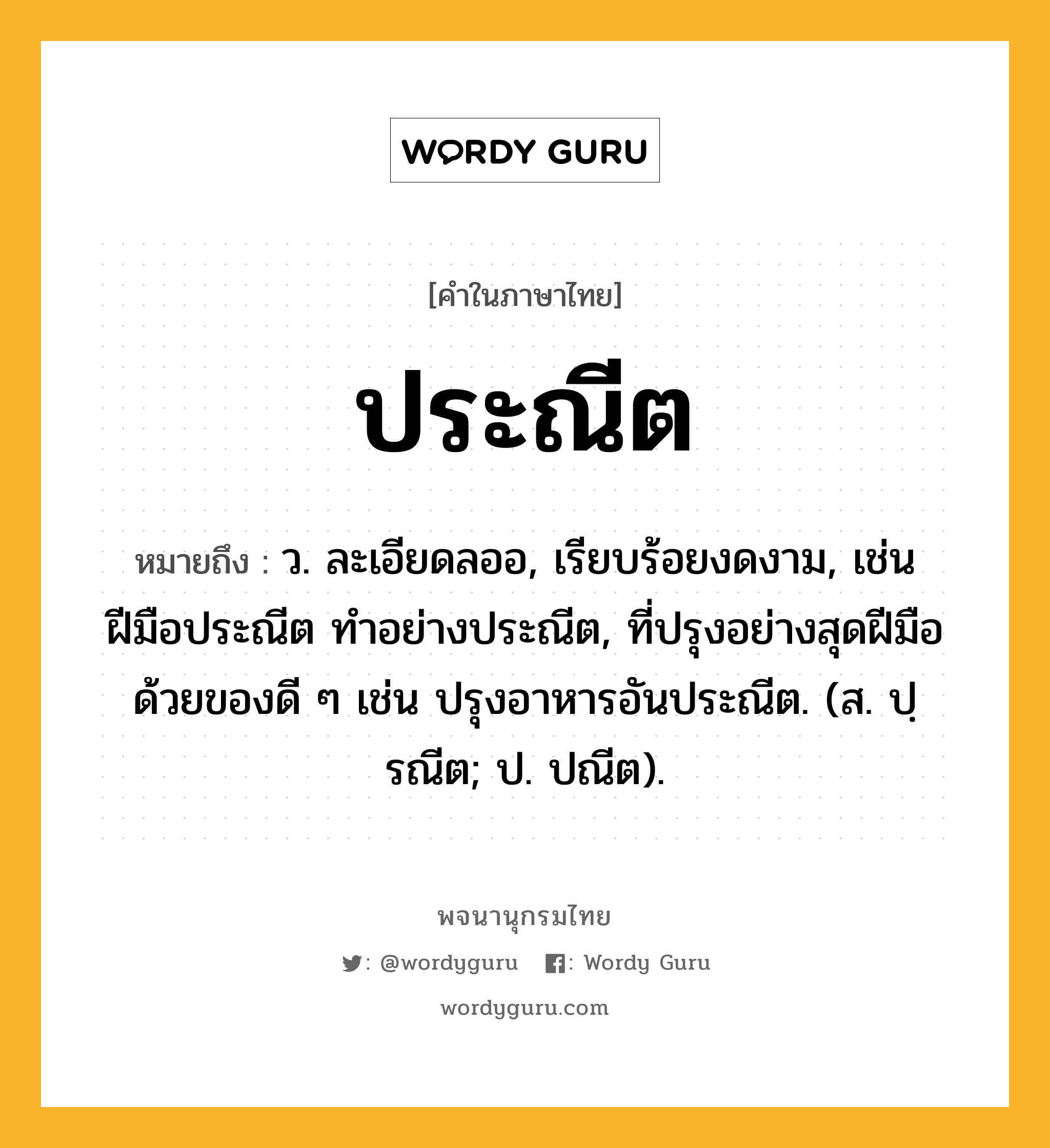 ประณีต หมายถึงอะไร?, คำในภาษาไทย ประณีต หมายถึง ว. ละเอียดลออ, เรียบร้อยงดงาม, เช่น ฝีมือประณีต ทําอย่างประณีต, ที่ปรุงอย่างสุดฝีมือด้วยของดี ๆ เช่น ปรุงอาหารอันประณีต. (ส. ปฺรณีต; ป. ปณีต).