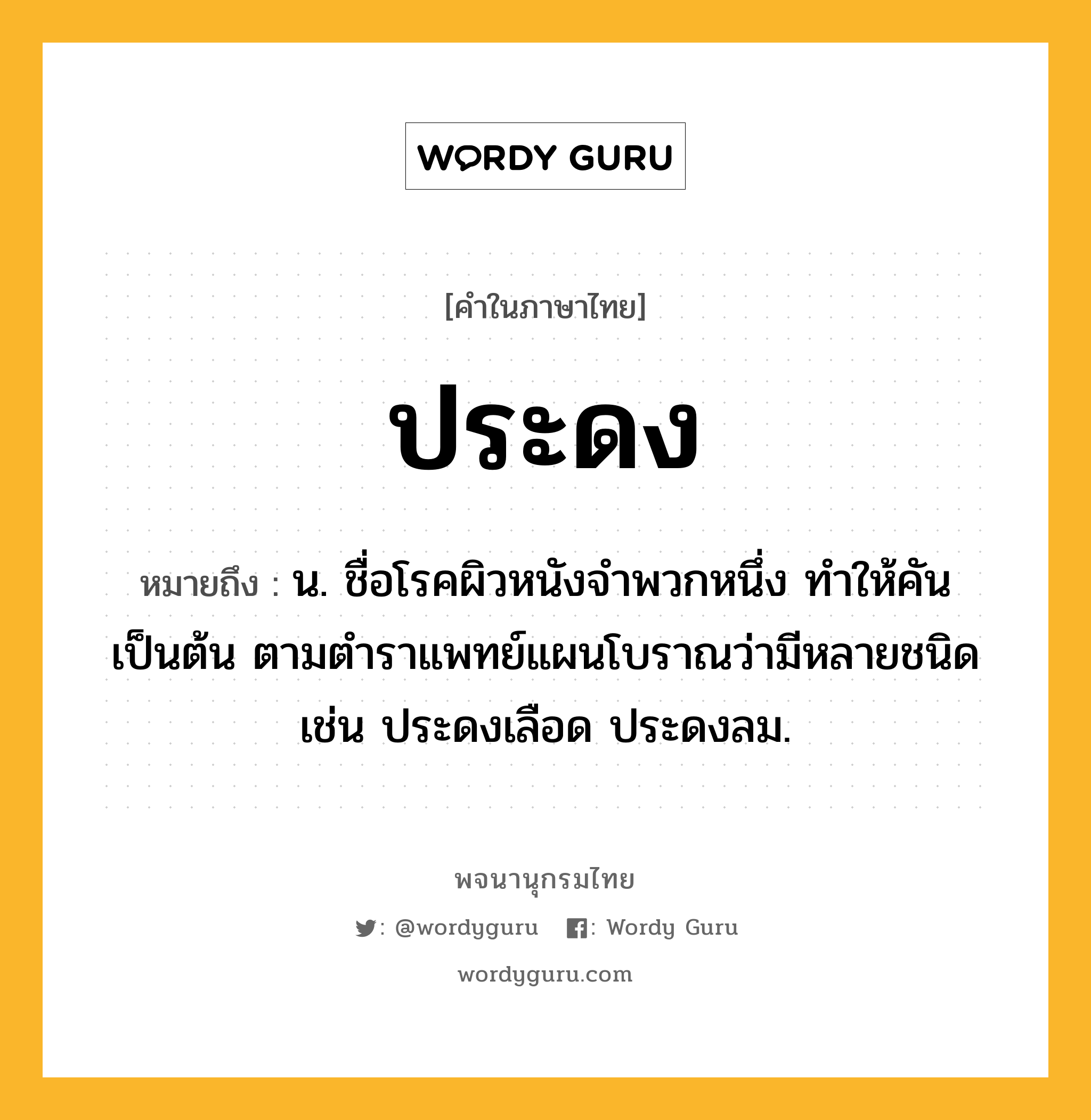 ประดง ความหมาย หมายถึงอะไร?, คำในภาษาไทย ประดง หมายถึง น. ชื่อโรคผิวหนังจําพวกหนึ่ง ทําให้คันเป็นต้น ตามตําราแพทย์แผนโบราณว่ามีหลายชนิด เช่น ประดงเลือด ประดงลม.