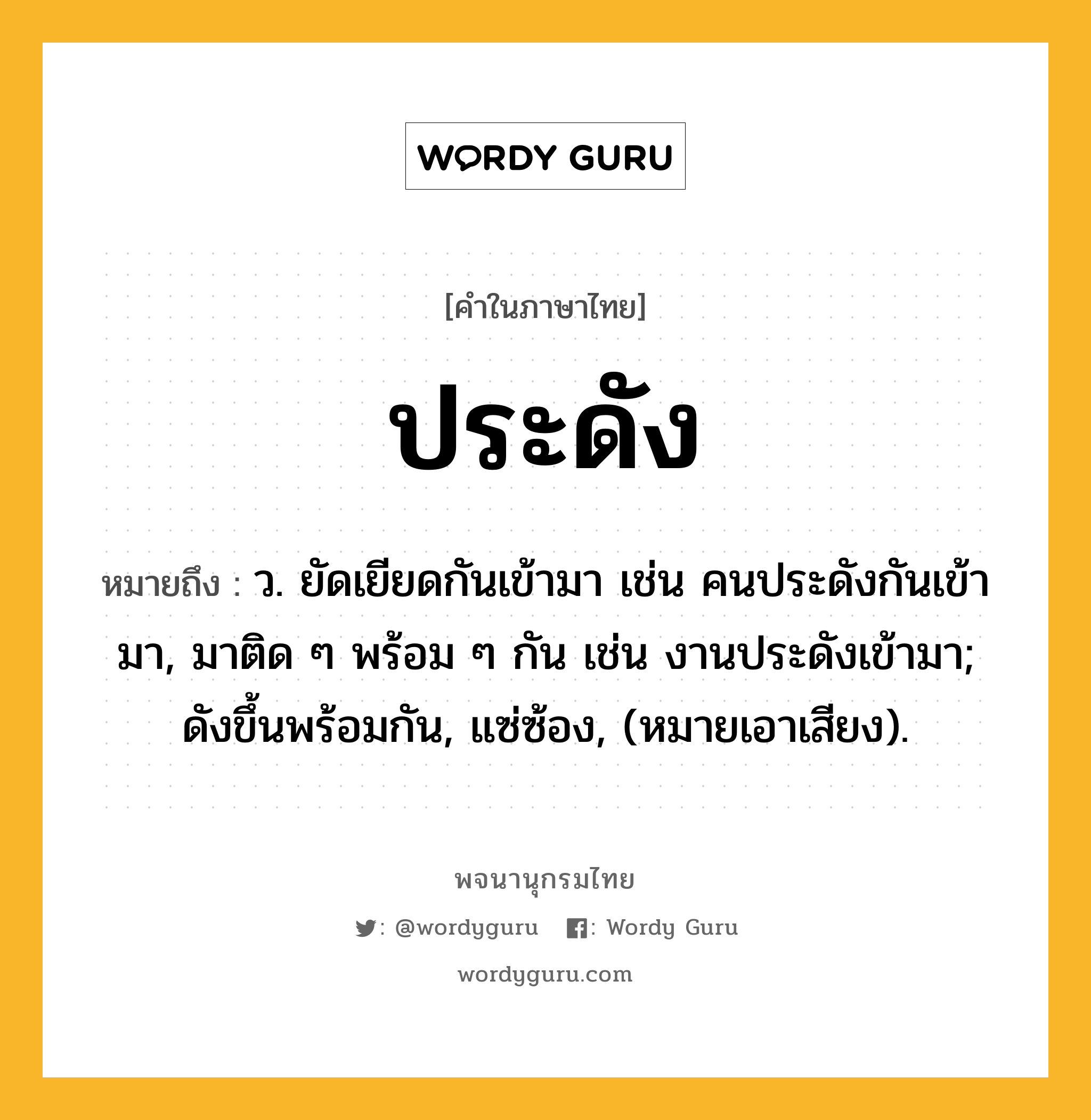 ประดัง ความหมาย หมายถึงอะไร?, คำในภาษาไทย ประดัง หมายถึง ว. ยัดเยียดกันเข้ามา เช่น คนประดังกันเข้ามา, มาติด ๆ พร้อม ๆ กัน เช่น งานประดังเข้ามา; ดังขึ้นพร้อมกัน, แซ่ซ้อง, (หมายเอาเสียง).