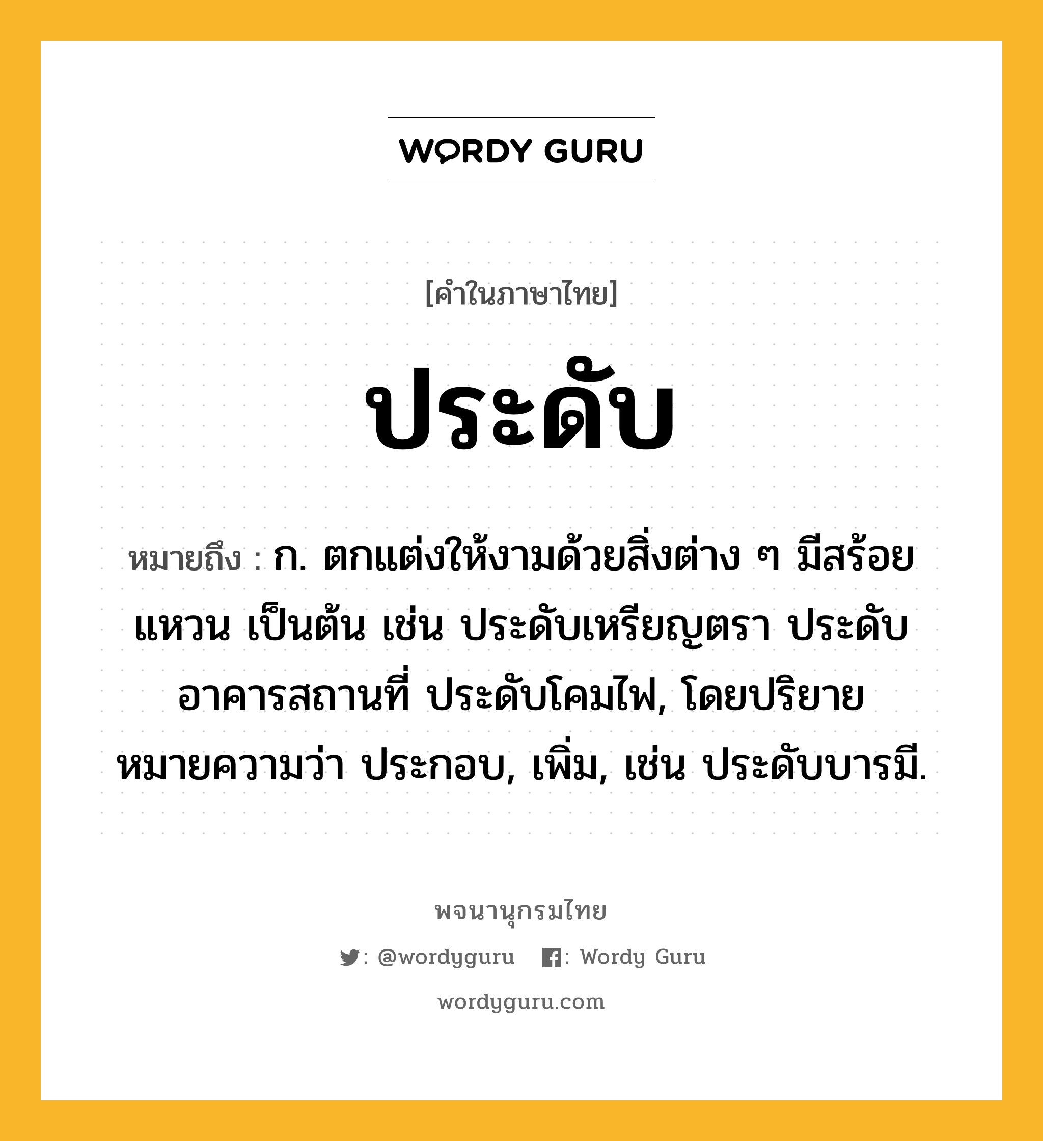 ประดับ หมายถึงอะไร?, คำในภาษาไทย ประดับ หมายถึง ก. ตกแต่งให้งามด้วยสิ่งต่าง ๆ มีสร้อย แหวน เป็นต้น เช่น ประดับเหรียญตรา ประดับอาคารสถานที่ ประดับโคมไฟ, โดยปริยายหมายความว่า ประกอบ, เพิ่ม, เช่น ประดับบารมี.