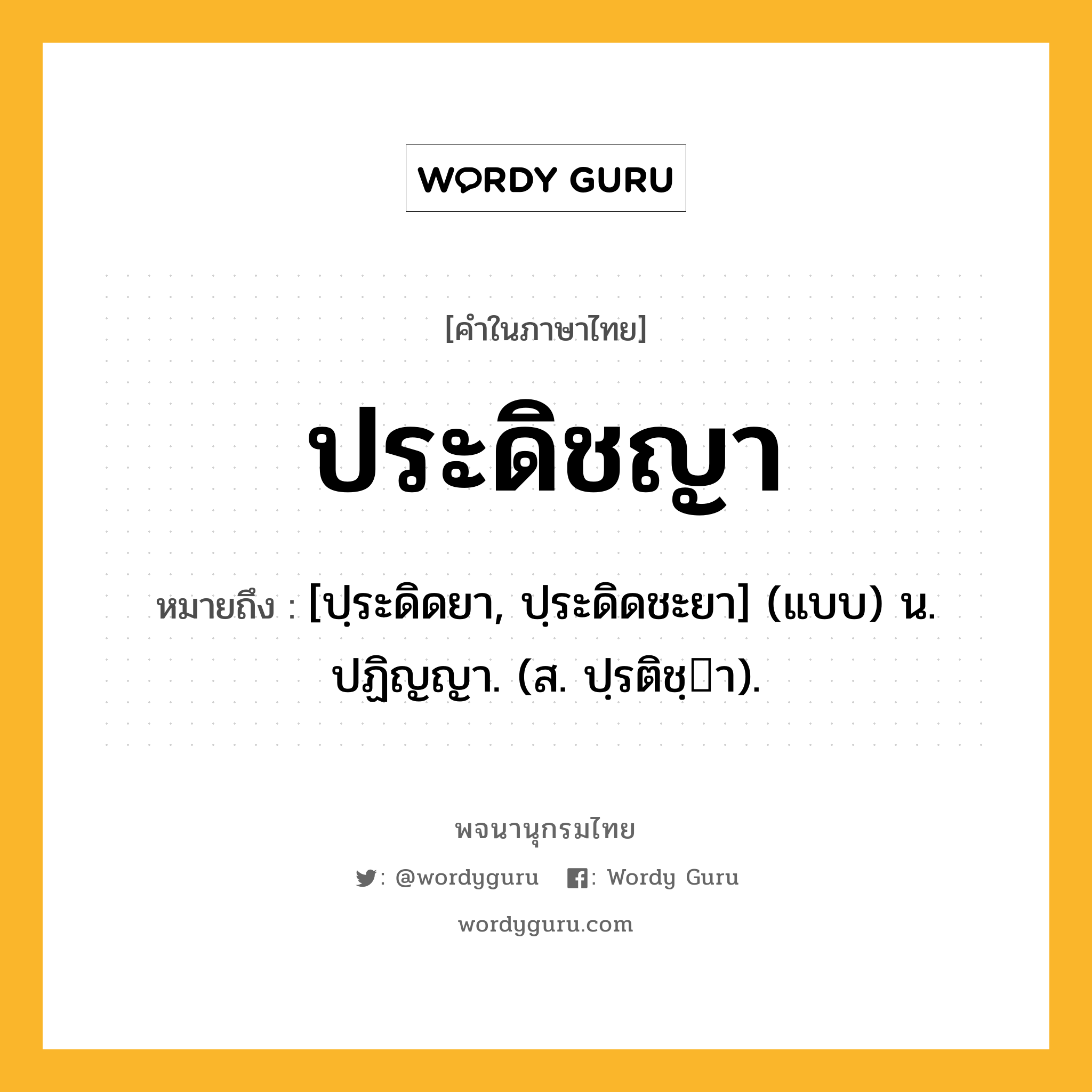 ประดิชญา หมายถึงอะไร?, คำในภาษาไทย ประดิชญา หมายถึง [ปฺระดิดยา, ปฺระดิดชะยา] (แบบ) น. ปฏิญญา. (ส. ปฺรติชฺา).