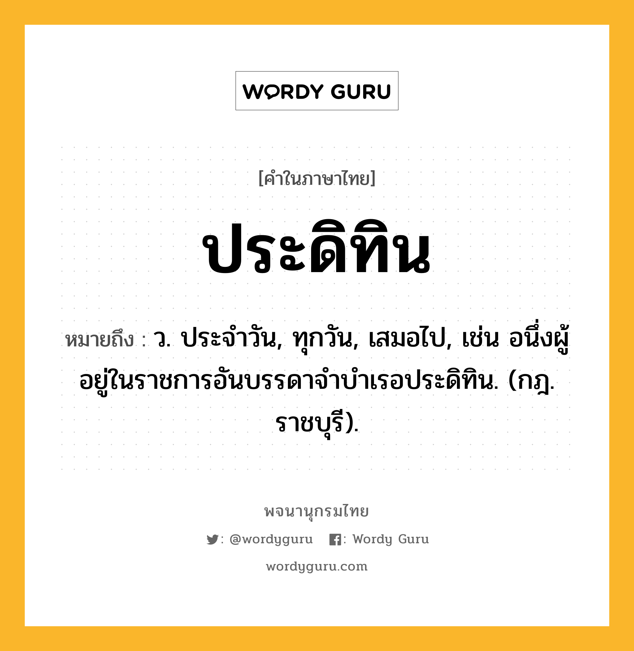 ประดิทิน หมายถึงอะไร?, คำในภาษาไทย ประดิทิน หมายถึง ว. ประจําวัน, ทุกวัน, เสมอไป, เช่น อนึ่งผู้อยู่ในราชการอันบรรดาจําบําเรอประดิทิน. (กฎ. ราชบุรี).