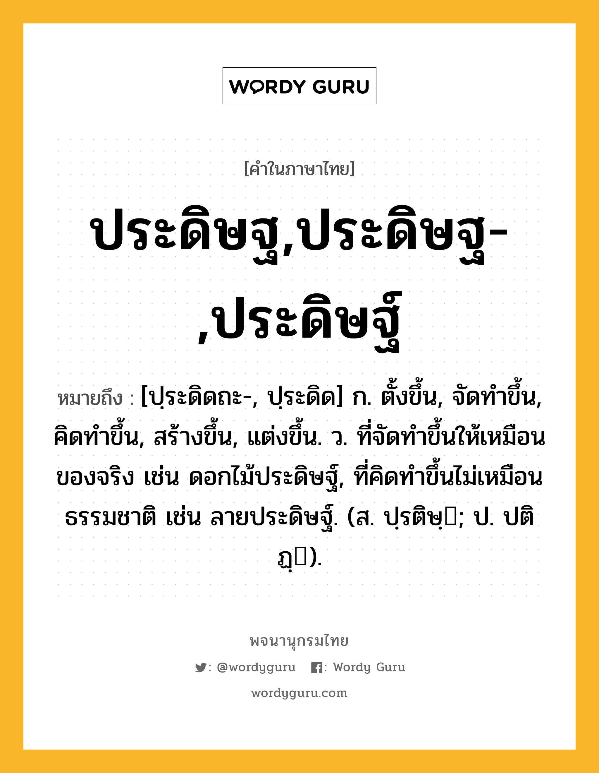 ประดิษฐ,ประดิษฐ-,ประดิษฐ์ ความหมาย หมายถึงอะไร?, คำในภาษาไทย ประดิษฐ,ประดิษฐ-,ประดิษฐ์ หมายถึง [ปฺระดิดถะ-, ปฺระดิด] ก. ตั้งขึ้น, จัดทําขึ้น, คิดทําขึ้น, สร้างขึ้น, แต่งขึ้น. ว. ที่จัดทําขึ้นให้เหมือนของจริง เช่น ดอกไม้ประดิษฐ์, ที่คิดทําขึ้นไม่เหมือนธรรมชาติ เช่น ลายประดิษฐ์. (ส. ปฺรติษฺ; ป. ปติฏฺ).